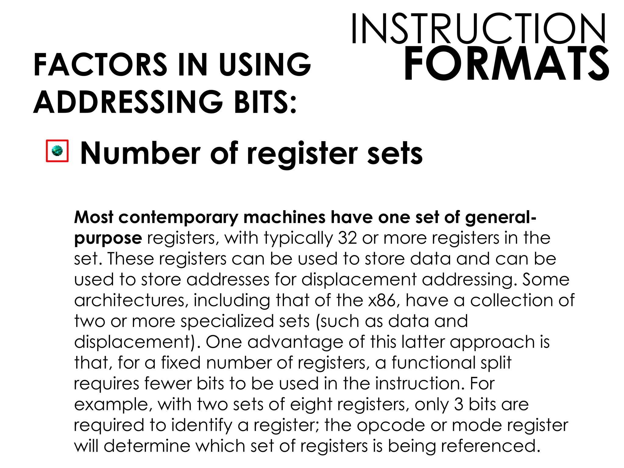FORMATS
INSTRUCTION
FACTORS IN USING
ADDRESSING BITS:
Number of register sets
Most contemporary machines have one set of general-
purpose registers, with typically 32 or more registers in the
set. These registers can be used to store data and can be
used to store addresses for displacement addressing. Some
architectures, including that of the x86, have a collection of
two or more specialized sets (such as data and
displacement). One advantage of this latter approach is
that, for a fixed number of registers, a functional split
requires fewer bits to be used in the instruction. For
example, with two sets of eight registers, only 3 bits are
required to identify a register; the opcode or mode register
will determine which set of registers is being referenced.
 
