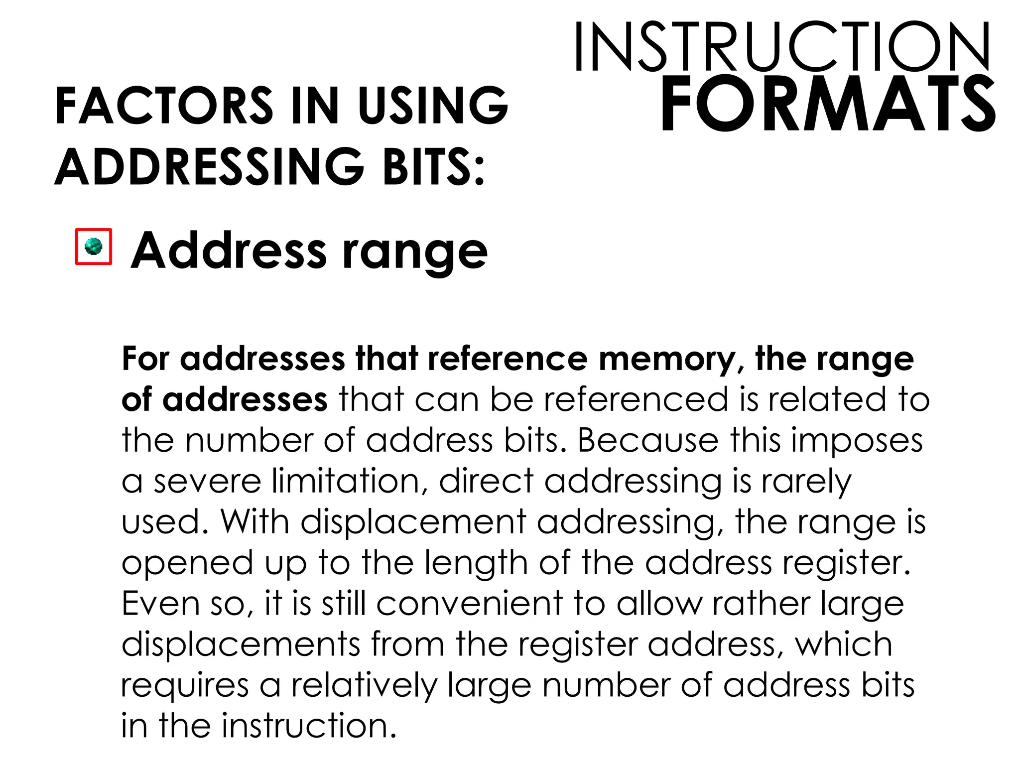 FORMATS
INSTRUCTION
FACTORS IN USING
ADDRESSING BITS:
Address range
For addresses that reference memory, the range
of addresses that can be referenced is related to
the number of address bits. Because this imposes
a severe limitation, direct addressing is rarely
used. With displacement addressing, the range is
opened up to the length of the address register.
Even so, it is still convenient to allow rather large
displacements from the register address, which
requires a relatively large number of address bits
in the instruction.
 