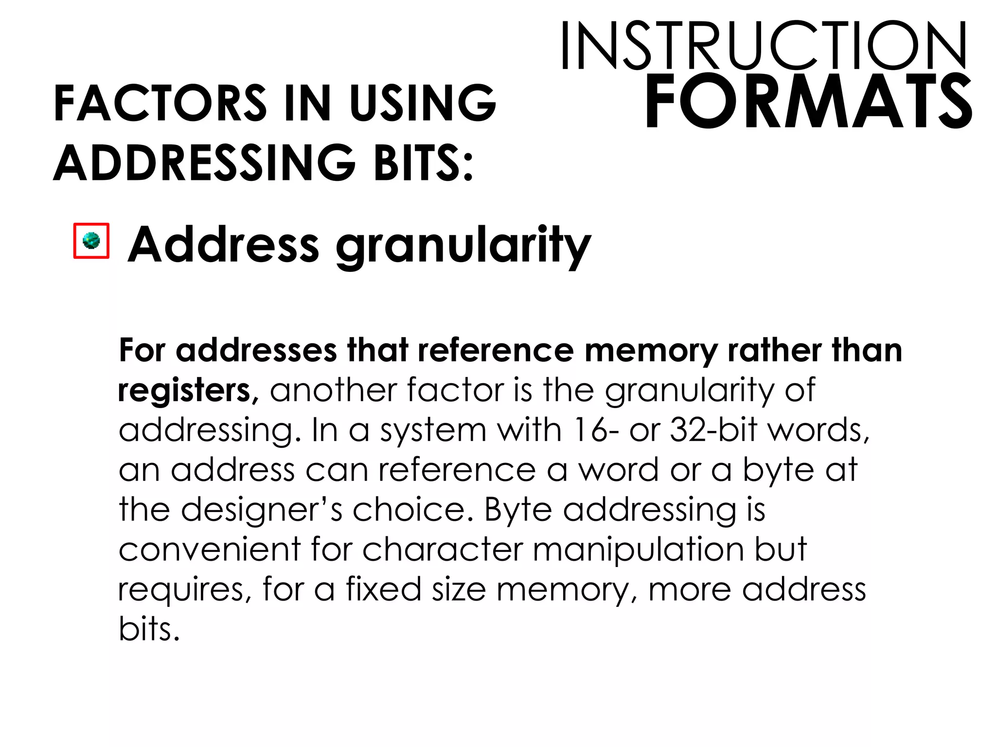 FORMATS
INSTRUCTION
FACTORS IN USING
ADDRESSING BITS:
Address granularity
For addresses that reference memory rather than
registers, another factor is the granularity of
addressing. In a system with 16- or 32-bit words,
an address can reference a word or a byte at
the designer’s choice. Byte addressing is
convenient for character manipulation but
requires, for a fixed size memory, more address
bits.
 