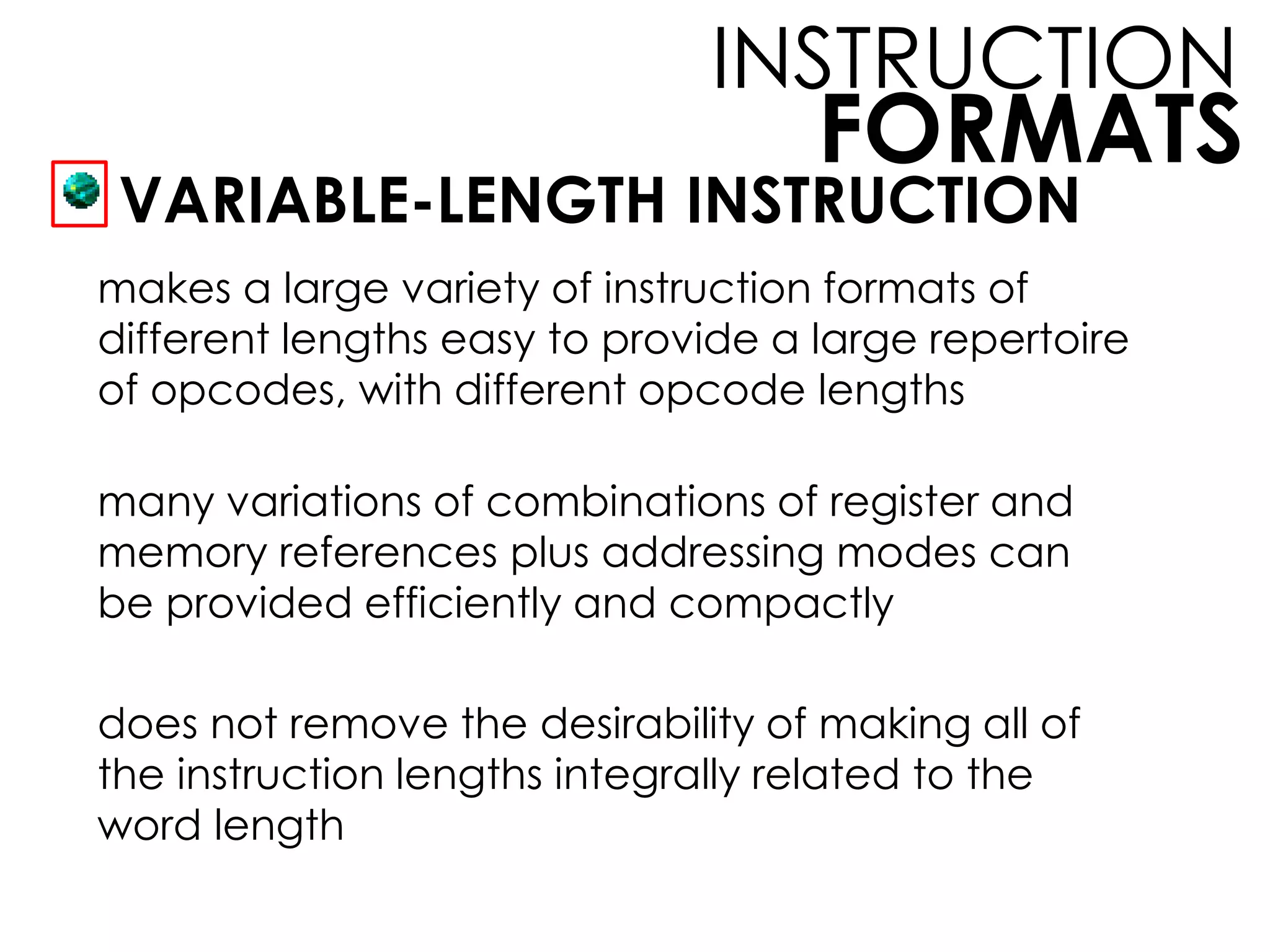 FORMATS
INSTRUCTION
VARIABLE-LENGTH INSTRUCTION
makes a large variety of instruction formats of
different lengths easy to provide a large repertoire
of opcodes, with different opcode lengths
many variations of combinations of register and
memory references plus addressing modes can
be provided efficiently and compactly
does not remove the desirability of making all of
the instruction lengths integrally related to the
word length
 