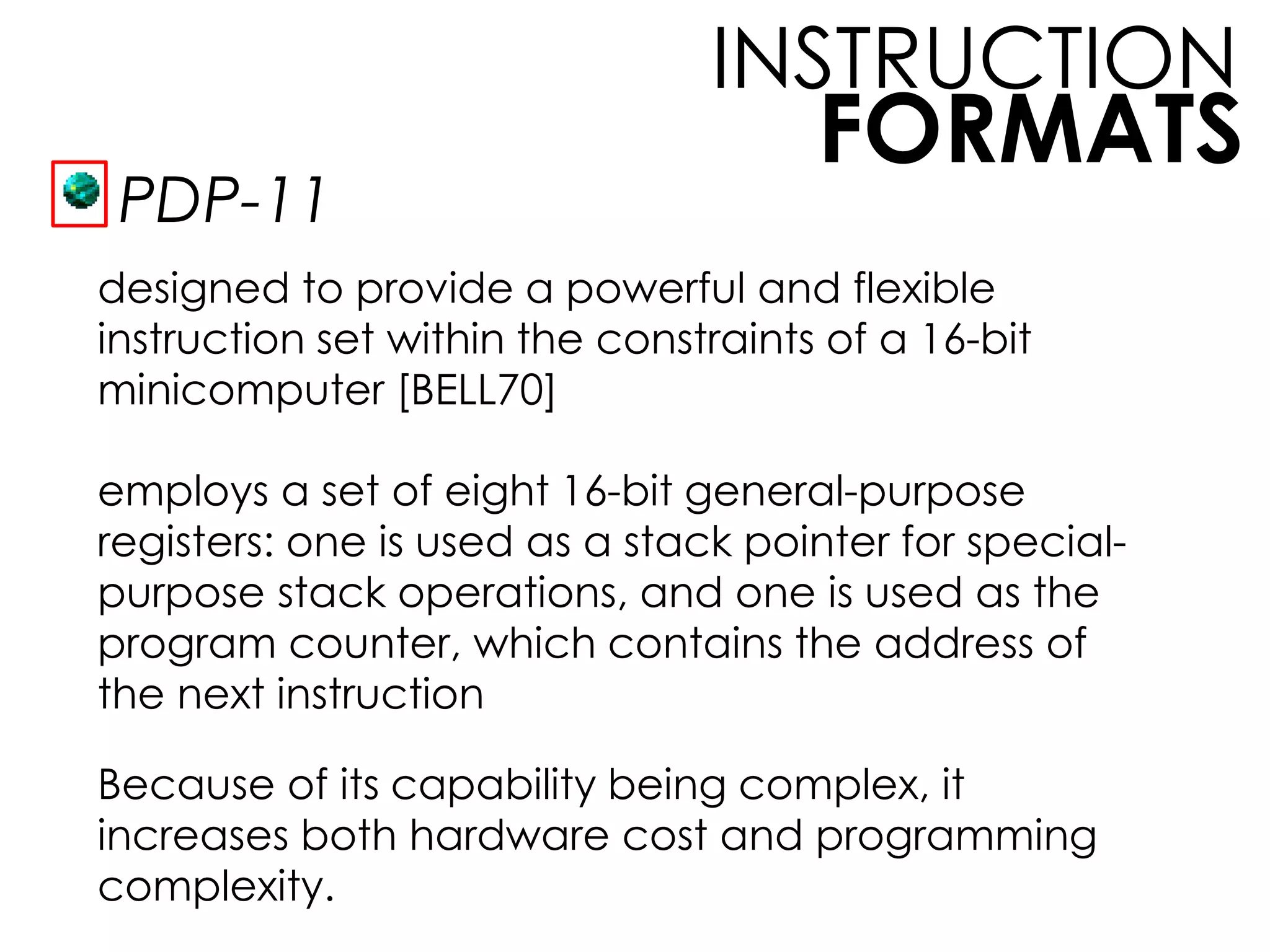 FORMATS
INSTRUCTION
PDP-11
designed to provide a powerful and flexible
instruction set within the constraints of a 16-bit
minicomputer [BELL70]
employs a set of eight 16-bit general-purpose
registers: one is used as a stack pointer for special-
purpose stack operations, and one is used as the
program counter, which contains the address of
the next instruction
Because of its capability being complex, it
increases both hardware cost and programming
complexity.
 