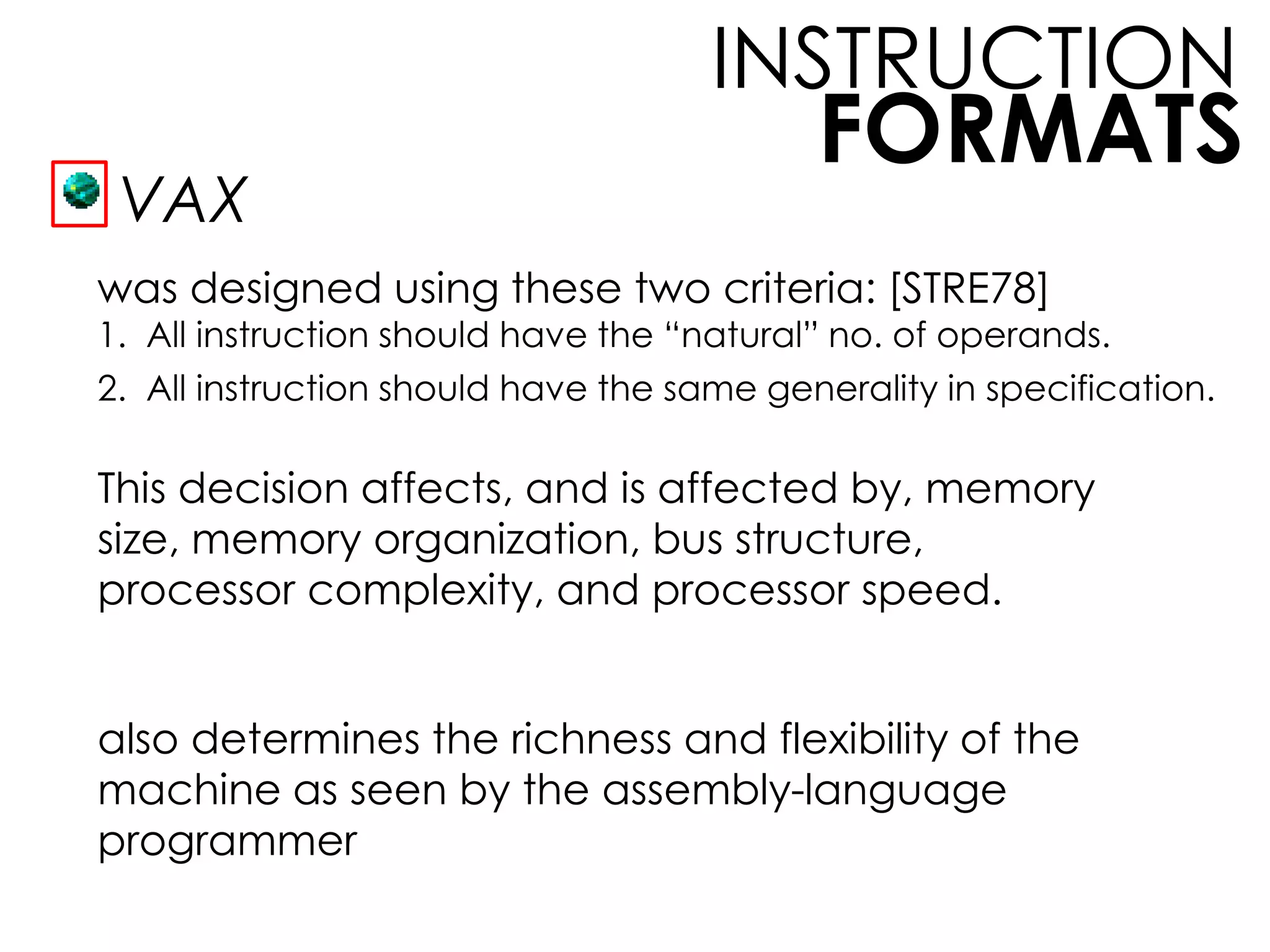 FORMATS
INSTRUCTION
VAX
was designed using these two criteria: [STRE78]
This decision affects, and is affected by, memory
size, memory organization, bus structure,
processor complexity, and processor speed.
also determines the richness and flexibility of the
machine as seen by the assembly-language
programmer
1. All instruction should have the “natural” no. of operands.
2. All instruction should have the same generality in specification.
 