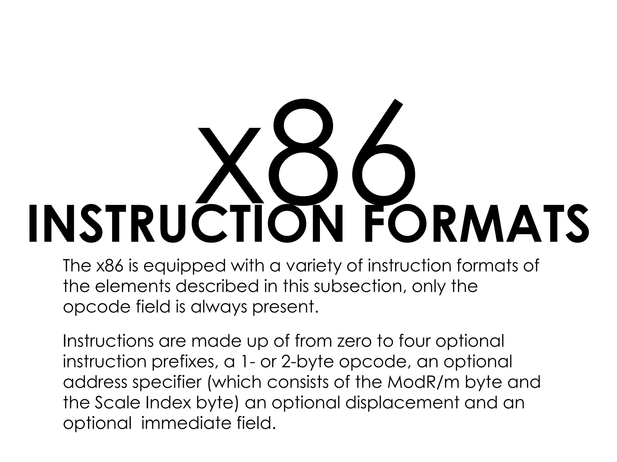 INSTRUCTION FORMATS
x86The x86 is equipped with a variety of instruction formats of
the elements described in this subsection, only the
opcode field is always present.
Instructions are made up of from zero to four optional
instruction prefixes, a 1- or 2-byte opcode, an optional
address specifier (which consists of the ModR/m byte and
the Scale Index byte) an optional displacement and an
optional immediate field.
 