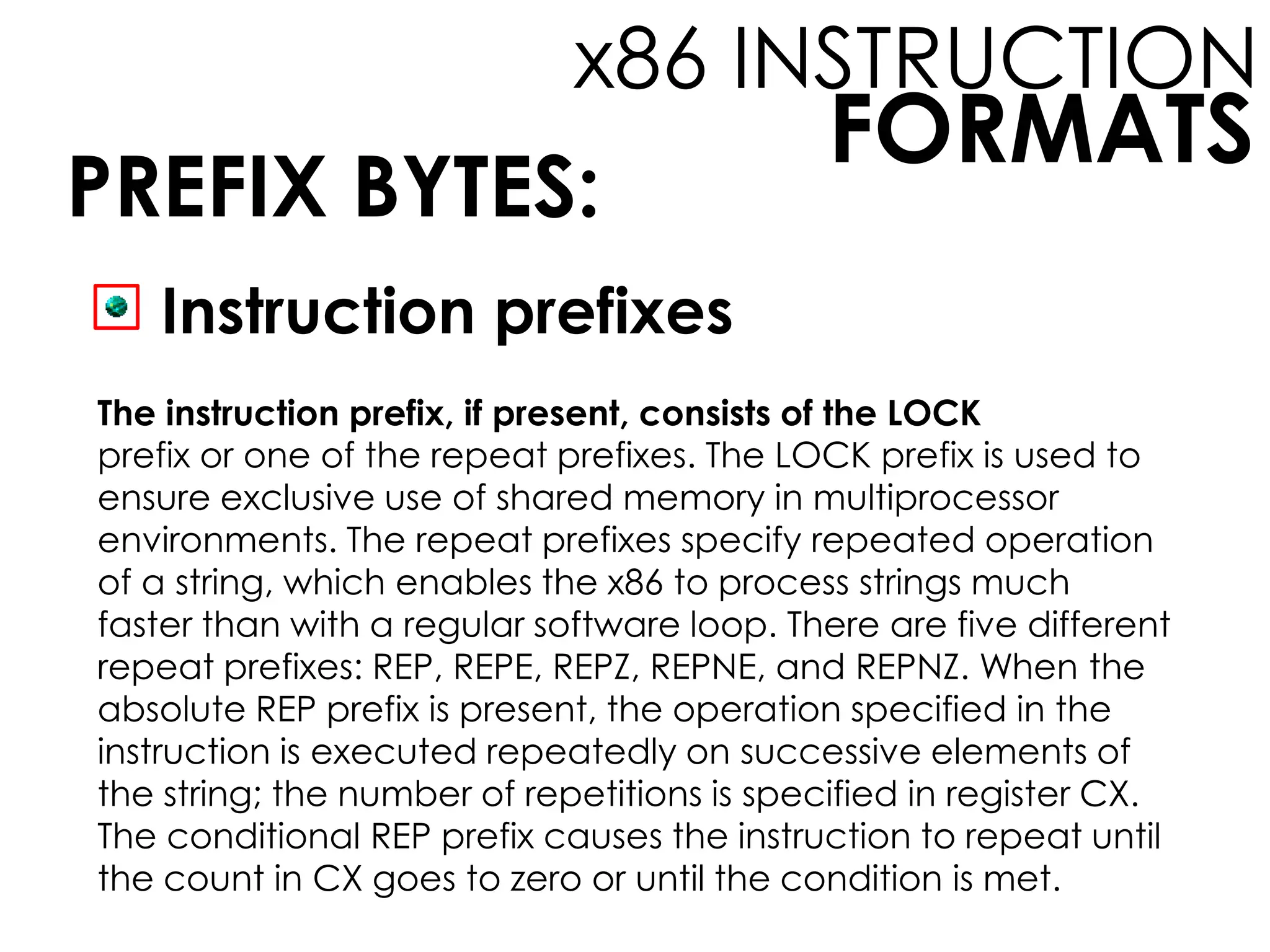 FORMATS
x86 INSTRUCTION
PREFIX BYTES:
Instruction prefixes
The instruction prefix, if present, consists of the LOCK
prefix or one of the repeat prefixes. The LOCK prefix is used to
ensure exclusive use of shared memory in multiprocessor
environments. The repeat prefixes specify repeated operation
of a string, which enables the x86 to process strings much
faster than with a regular software loop. There are five different
repeat prefixes: REP, REPE, REPZ, REPNE, and REPNZ. When the
absolute REP prefix is present, the operation specified in the
instruction is executed repeatedly on successive elements of
the string; the number of repetitions is specified in register CX.
The conditional REP prefix causes the instruction to repeat until
the count in CX goes to zero or until the condition is met.
 