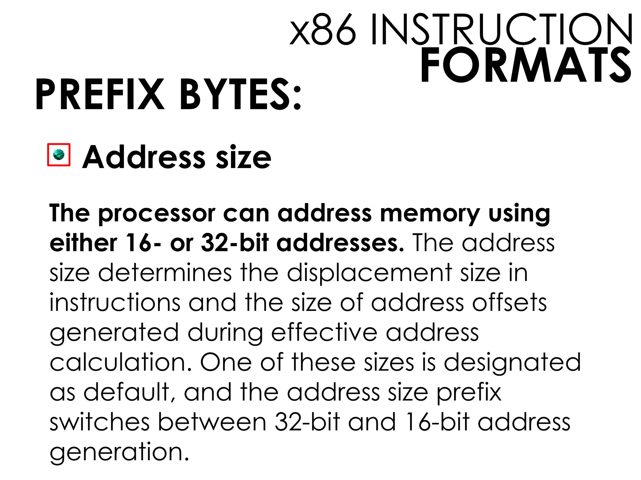 FORMATS
x86 INSTRUCTION
PREFIX BYTES:
Address size
The processor can address memory using
either 16- or 32-bit addresses. The address
size determines the displacement size in
instructions and the size of address offsets
generated during effective address
calculation. One of these sizes is designated
as default, and the address size prefix
switches between 32-bit and 16-bit address
generation.
 
