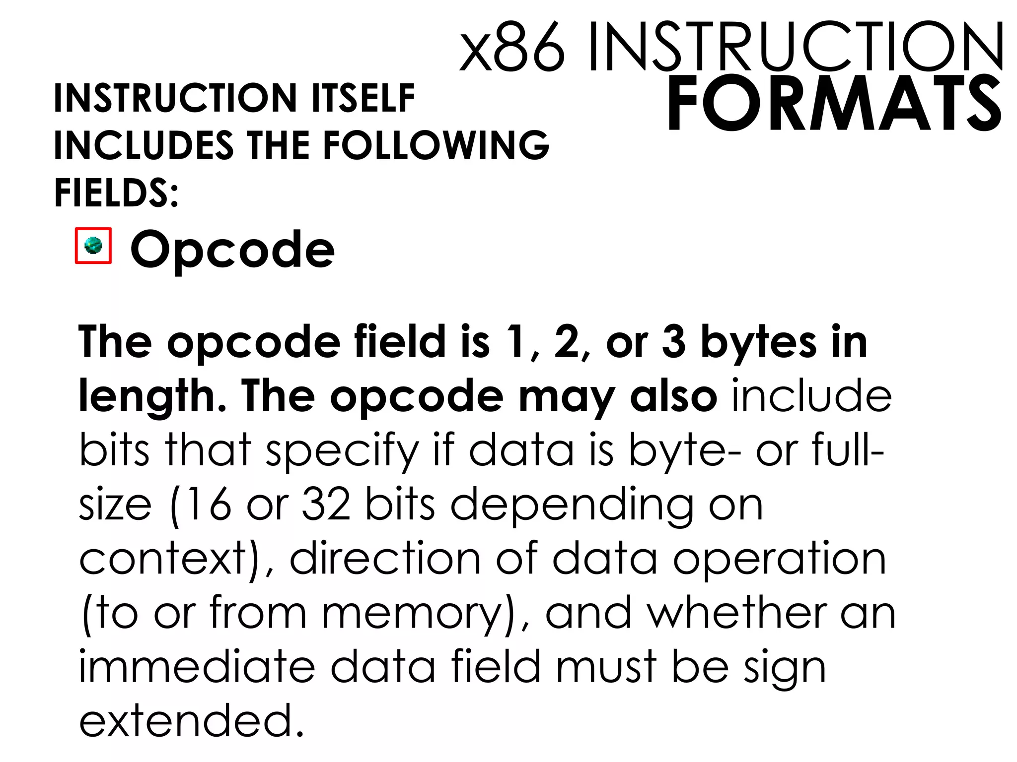 FORMATS
x86 INSTRUCTION
INSTRUCTION ITSELF
INCLUDES THE FOLLOWING
FIELDS:
Opcode
The opcode field is 1, 2, or 3 bytes in
length. The opcode may also include
bits that specify if data is byte- or full-
size (16 or 32 bits depending on
context), direction of data operation
(to or from memory), and whether an
immediate data field must be sign
extended.
 