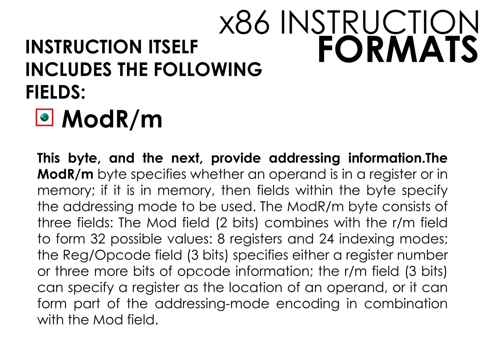 FORMATS
x86 INSTRUCTION
INSTRUCTION ITSELF
INCLUDES THE FOLLOWING
FIELDS:
ModR/m
This byte, and the next, provide addressing information.The
ModR/m byte specifies whether an operand is in a register or in
memory; if it is in memory, then fields within the byte specify
the addressing mode to be used. The ModR/m byte consists of
three fields: The Mod field (2 bits) combines with the r/m field
to form 32 possible values: 8 registers and 24 indexing modes;
the Reg/Opcode field (3 bits) specifies either a register number
or three more bits of opcode information; the r/m field (3 bits)
can specify a register as the location of an operand, or it can
form part of the addressing-mode encoding in combination
with the Mod field.
 