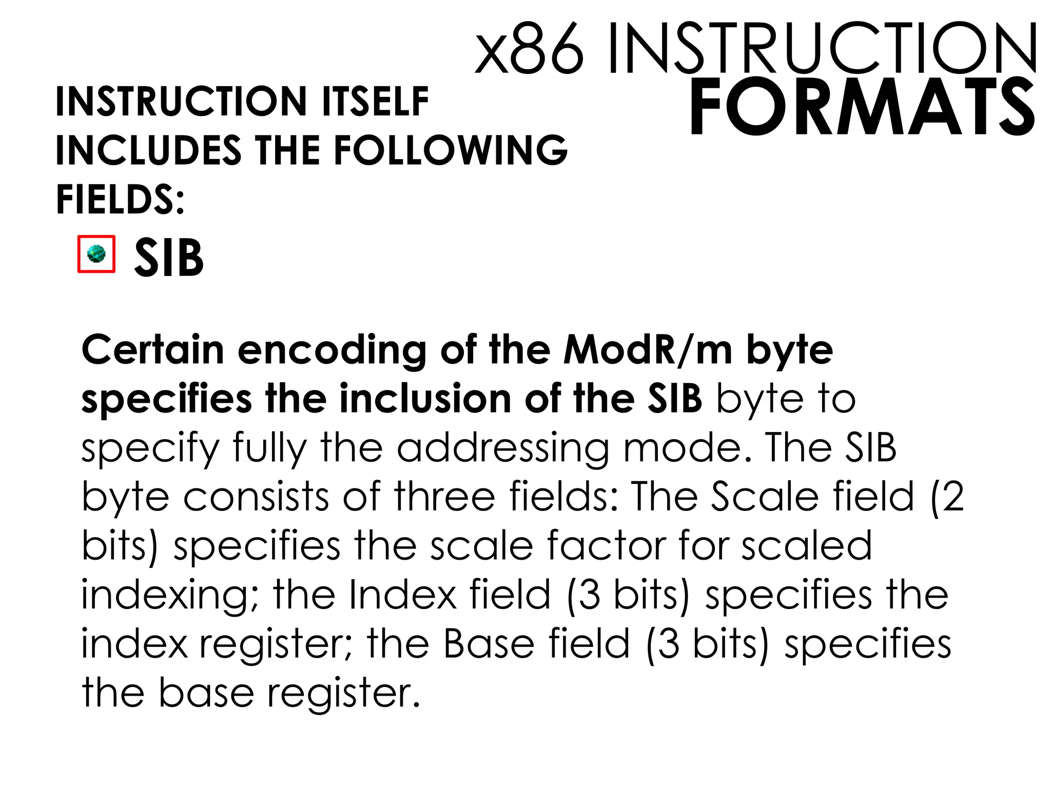 FORMATS
x86 INSTRUCTION
INSTRUCTION ITSELF
INCLUDES THE FOLLOWING
FIELDS:
SIB
Certain encoding of the ModR/m byte
specifies the inclusion of the SIB byte to
specify fully the addressing mode. The SIB
byte consists of three fields: The Scale field (2
bits) specifies the scale factor for scaled
indexing; the Index field (3 bits) specifies the
index register; the Base field (3 bits) specifies
the base register.
 
