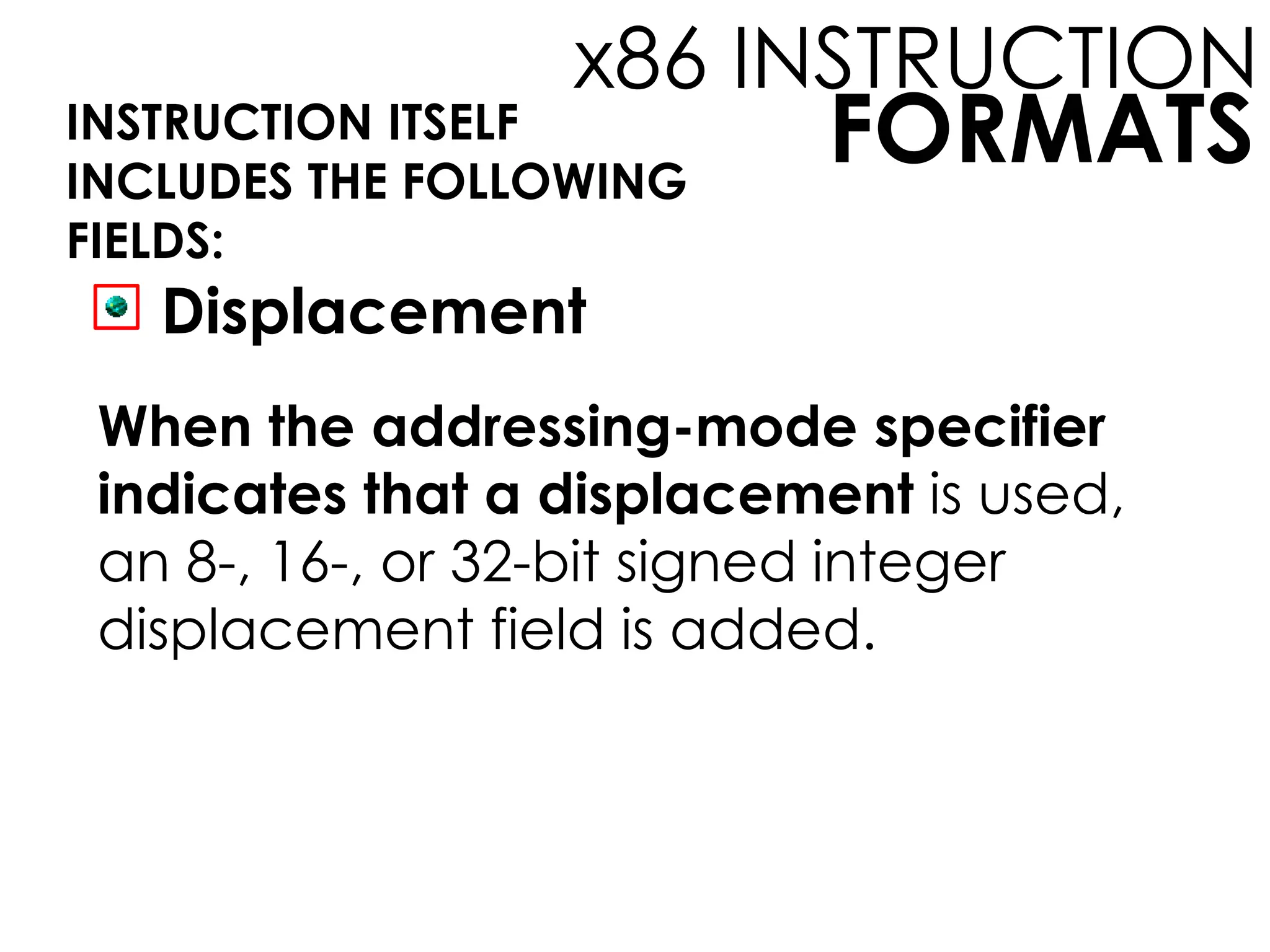 FORMATS
x86 INSTRUCTION
INSTRUCTION ITSELF
INCLUDES THE FOLLOWING
FIELDS:
Displacement
When the addressing-mode specifier
indicates that a displacement is used,
an 8-, 16-, or 32-bit signed integer
displacement field is added.
 