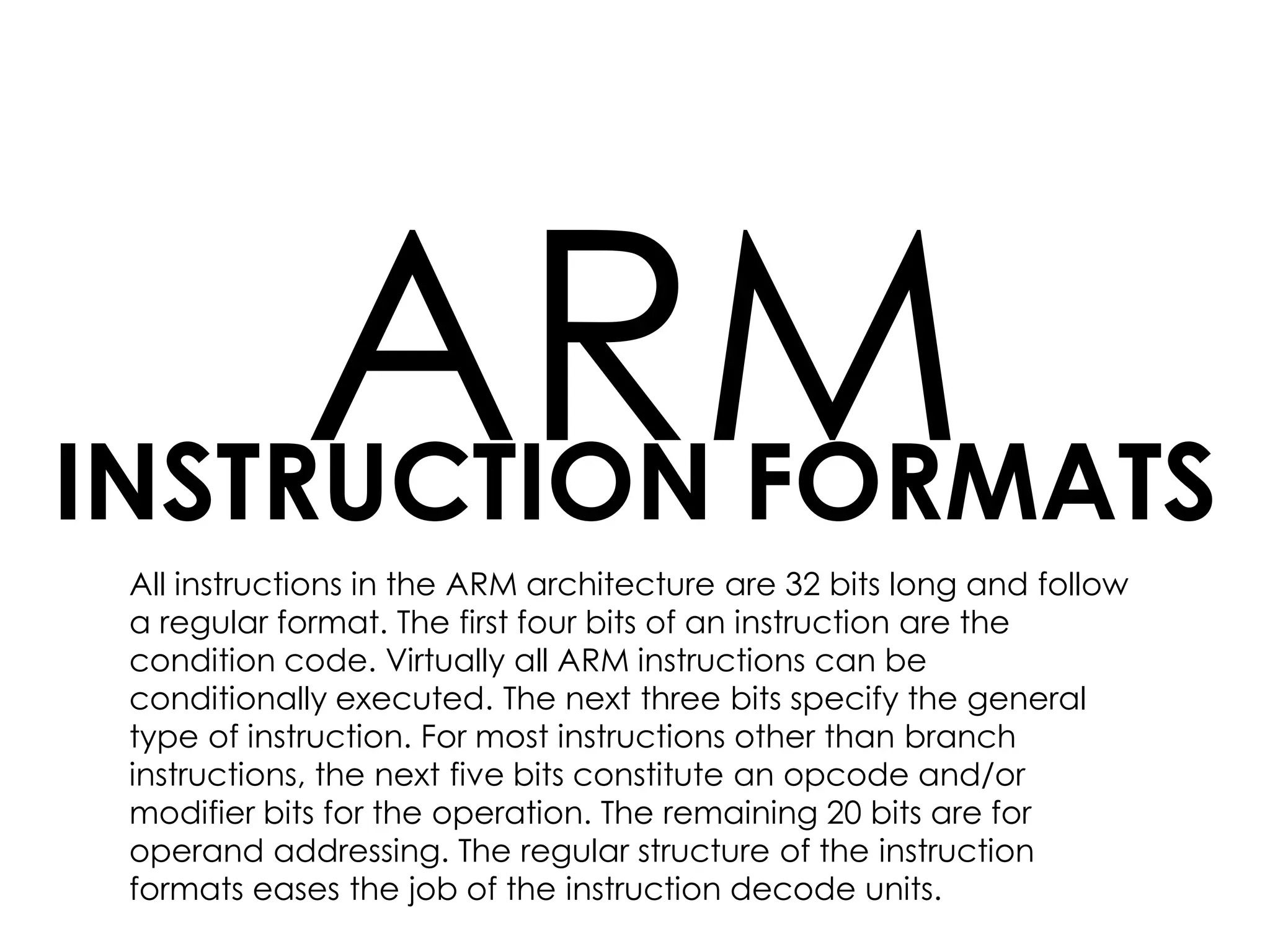 INSTRUCTION FORMATS
ARM
All instructions in the ARM architecture are 32 bits long and follow
a regular format. The first four bits of an instruction are the
condition code. Virtually all ARM instructions can be
conditionally executed. The next three bits specify the general
type of instruction. For most instructions other than branch
instructions, the next five bits constitute an opcode and/or
modifier bits for the operation. The remaining 20 bits are for
operand addressing. The regular structure of the instruction
formats eases the job of the instruction decode units.
 