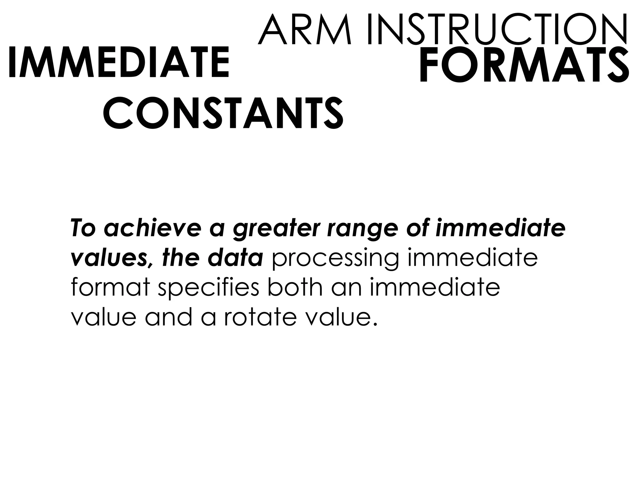 FORMATS
ARM INSTRUCTION
IMMEDIATE
CONSTANTS
To achieve a greater range of immediate
values, the data processing immediate
format specifies both an immediate
value and a rotate value.
 