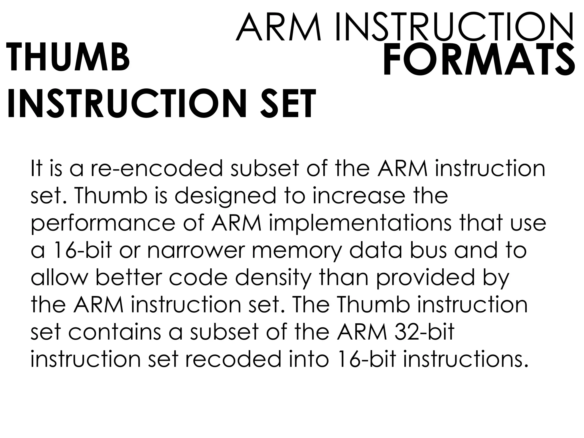 FORMATS
ARM INSTRUCTION
THUMB
INSTRUCTION SET
It is a re-encoded subset of the ARM instruction
set. Thumb is designed to increase the
performance of ARM implementations that use
a 16-bit or narrower memory data bus and to
allow better code density than provided by
the ARM instruction set. The Thumb instruction
set contains a subset of the ARM 32-bit
instruction set recoded into 16-bit instructions.
 