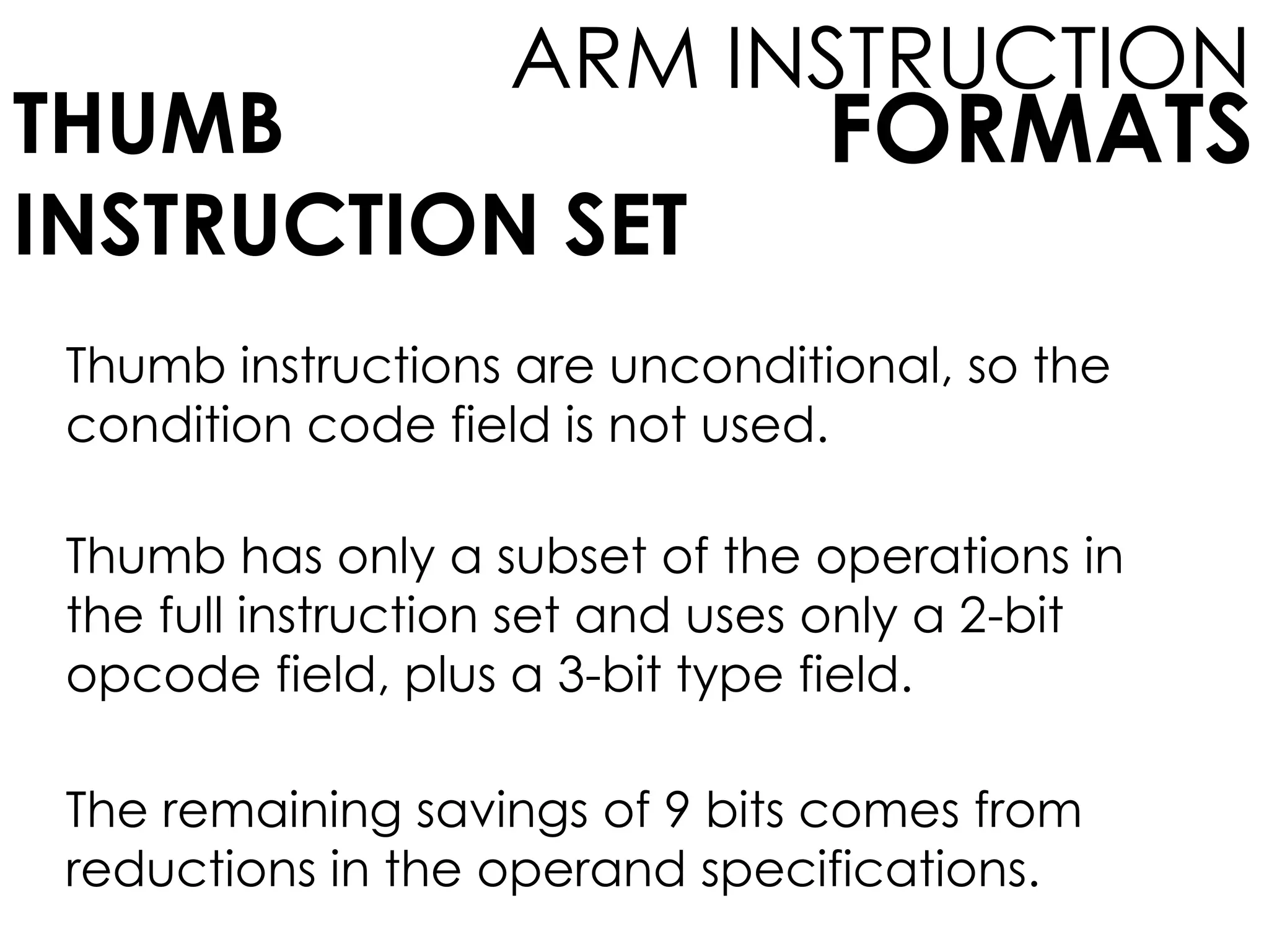 FORMATS
ARM INSTRUCTION
THUMB
INSTRUCTION SET
Thumb instructions are unconditional, so the
condition code field is not used.
Thumb has only a subset of the operations in
the full instruction set and uses only a 2-bit
opcode field, plus a 3-bit type field.
The remaining savings of 9 bits comes from
reductions in the operand specifications.
 