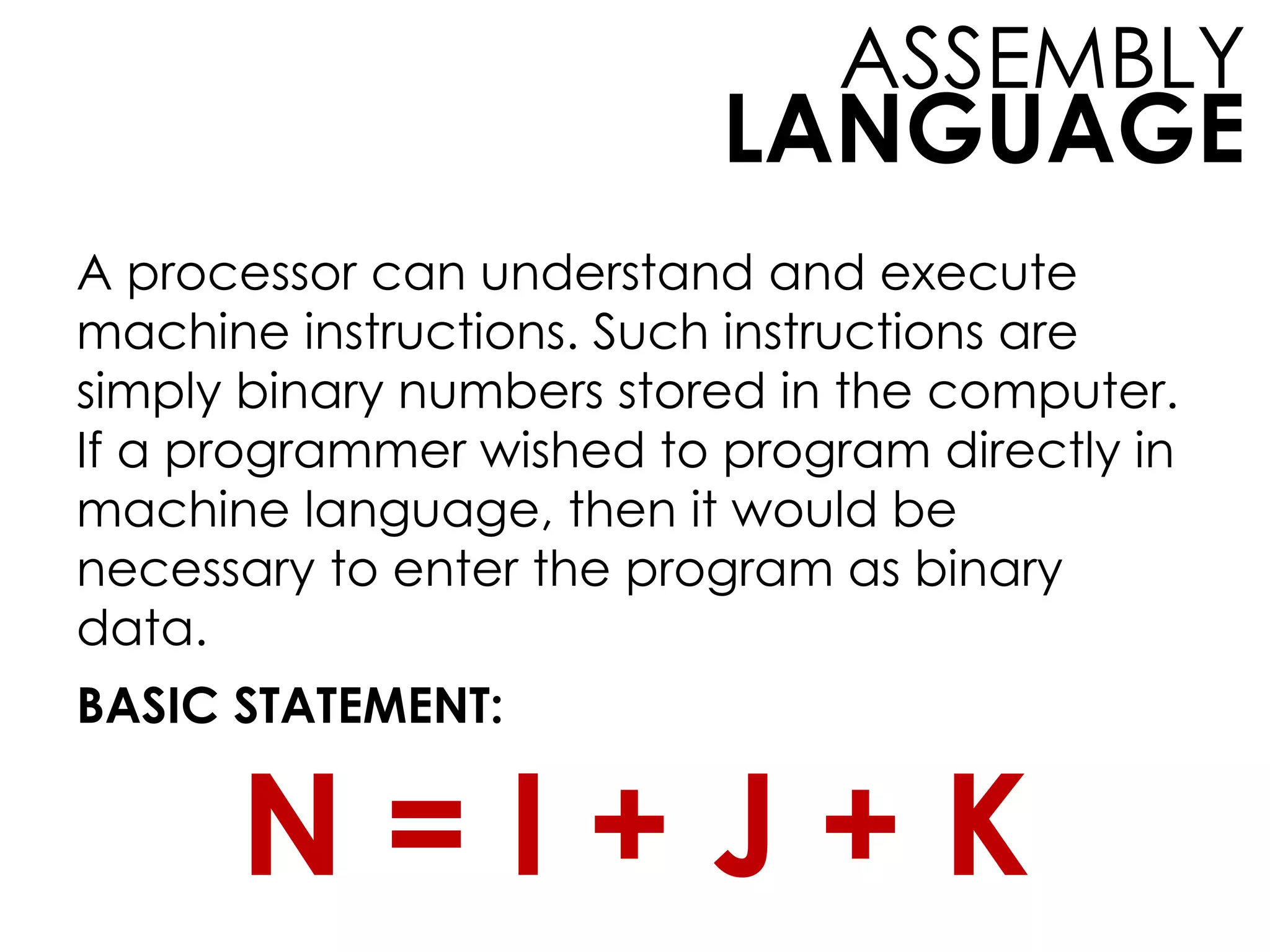 LANGUAGE
ASSEMBLY
A processor can understand and execute
machine instructions. Such instructions are
simply binary numbers stored in the computer.
If a programmer wished to program directly in
machine language, then it would be
necessary to enter the program as binary
data.
BASIC STATEMENT:
N = I + J + K
 