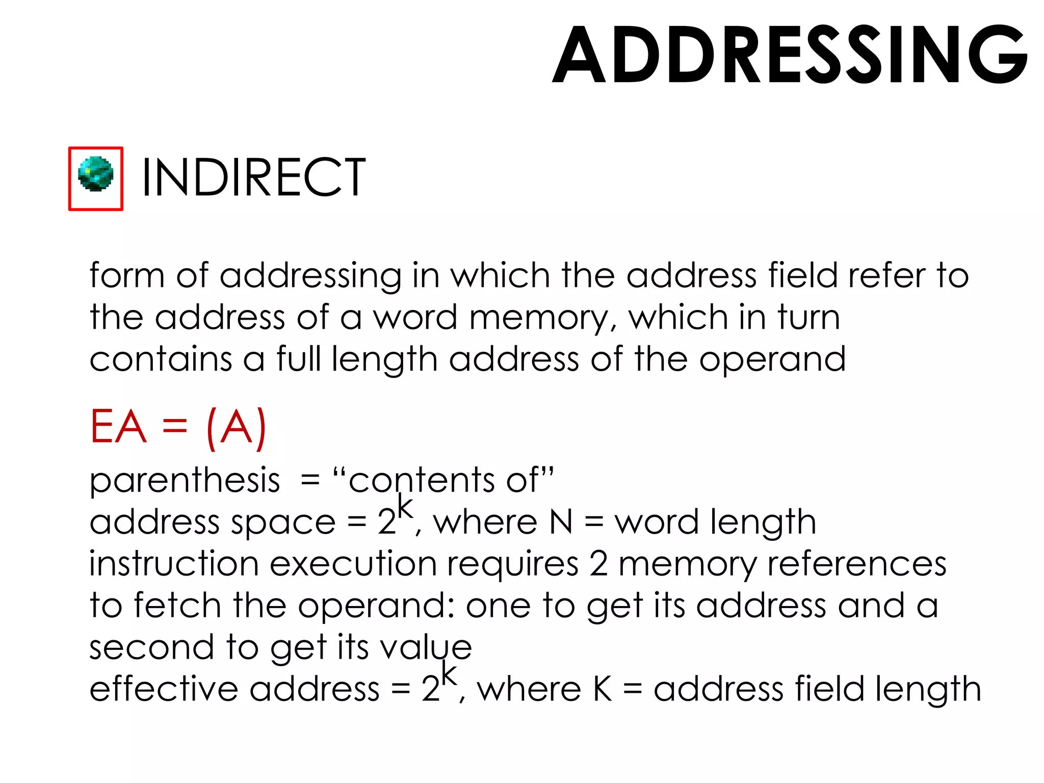 ADDRESSING
INDIRECT
form of addressing in which the address field refer to
the address of a word memory, which in turn
contains a full length address of the operand
EA = (A)
parenthesis = “contents of”
address space = 2k, where N = word length
instruction execution requires 2 memory references
to fetch the operand: one to get its address and a
second to get its value
effective address = 2k, where K = address field length
 