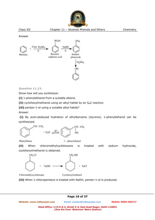 Class XII

Chapter 11 – Alcohols Phenols and Ethers

Chemistry

Answer

Question 11.13:
Show how will you synthesize:
(i) 1-phenylethanol from a suitable alkene.
(ii) cyclohexylmethanol using an alkyl halide by an SN2 reaction.
(iii) pentan-1-ol using a suitable alkyl halide?
Answer
(i) By acid-catalyzed hydration of ethylbenzene (styrene), 1-phenylethanol can be
synthesized.

(ii)

When

chloromethylcyclohexane

is

treated

with

sodium

hydroxide,

cyclohexylmethanol is obtained.

(iii) When 1-chloropentane is treated with NaOH, pentan-1-ol is produced.

Page 10 of 37
Website: www.vidhyarjan.com

Email: contact@vidhyarjan.com

Mobile: 9999 249717

Head Office: 1/3-H-A-2, Street # 6, East Azad Nagar, Delhi-110051
(One Km from ‘Welcome’ Metro Station)

 