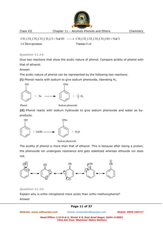 Class XII

Chapter 11 – Alcohols Phenols and Ethers

Chemistry

Question 11.14:
Give two reactions that show the acidic nature of phenol. Compare acidity of phenol with
that of ethanol.
Answer
The acidic nature of phenol can be represented by the following two reactions:
(i) Phenol reacts with sodium to give sodium phenoxide, liberating H2.

(ii) Phenol reacts with sodium hydroxide to give sodium phenoxide and water as byproducts.

The acidity of phenol is more than that of ethanol. This is because after losing a proton,
the phenoxide ion undergoes resonance and gets stabilized whereas ethoxide ion does
not.

Question 11.15:
Explain why is ortho nitrophenol more acidic than ortho methoxyphenol?
Answer
Page 11 of 37
Website: www.vidhyarjan.com

Email: contact@vidhyarjan.com

Mobile: 9999 249717

Head Office: 1/3-H-A-2, Street # 6, East Azad Nagar, Delhi-110051
(One Km from ‘Welcome’ Metro Station)

 