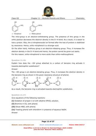 Class XII

Chapter 11 – Alcohols Phenols and Ethers

Chemistry

The nitro-group is an electron-withdrawing group. The presence of this group in the
ortho position decreases the electron density in the O−H bond. As a result, it is easier to
lose a proton. Also, the o-nitrophenoxide ion formed after the loss of protons is stabilized
by resonance. Hence, ortho nitrophenol is a stronger acid.
On the other hand, methoxy group is an electron-releasing group. Thus, it increases the
electron density in the O−H bond and hence, the proton cannot be given out easily.
For this reason, ortho-nitrophenol is more acidic than ortho-methoxyphenol.

Question 11.16:
Explain how does the −OH group attached to a carbon of benzene ring activate it
towards electrophilic substitution?
Answer
The −OH group is an electron-donating group. Thus, it increases the electron density in
the benzene ring as shown in the given resonance structure of phenol.

As a result, the benzene ring is activated towards electrophilic substitution.

Question 11.17:
Give equations of the following reactions:
(i) Oxidation of propan-1-ol with alkaline KMnO4 solution.
(ii) Bromine in CS2 with phenol.
(iii) Dilute HNO3 with phenol.
(iv) Treating phenol with chloroform in presence of aqueous NaOH.
Answer

Page 12 of 37
Website: www.vidhyarjan.com

Email: contact@vidhyarjan.com

Mobile: 9999 249717

Head Office: 1/3-H-A-2, Street # 6, East Azad Nagar, Delhi-110051
(One Km from ‘Welcome’ Metro Station)

 