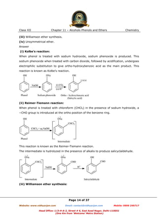 Class XII

Chapter 11 – Alcohols Phenols and Ethers

Chemistry

(iii) Williamson ether synthesis.
(iv) Unsymmetrical ether.
Answer
(i) Kolbe’s reaction:
When phenol is treated with sodium hydroxide, sodium phenoxide is produced. This
sodium phenoxide when treated with carbon dioxide, followed by acidification, undergoes
electrophilic substitution to give ortho-hydroxybenzoic acid as the main product. This
reaction is known as Kolbe’s reaction.

(ii) Reimer-Tiemann reaction:
When phenol is treated with chloroform (CHCl3) in the presence of sodium hydroxide, a
−CHO group is introduced at the ortho position of the benzene ring.

This reaction is known as the Reimer-Tiemann reaction.
The intermediate is hydrolyzed in the presence of alkalis to produce salicyclaldehyde.

(iii) Williamson ether synthesis:

Page 14 of 37
Website: www.vidhyarjan.com

Email: contact@vidhyarjan.com

Mobile: 9999 249717

Head Office: 1/3-H-A-2, Street # 6, East Azad Nagar, Delhi-110051
(One Km from ‘Welcome’ Metro Station)

 