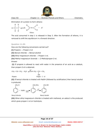 Class XII

Chapter 11 – Alcohols Phenols and Ethers

Chemistry

Elimination of a proton to form ethene:

The acid consumed in step 1 is released in Step 3. After the formation of ethene, it is
removed to shift the equilibrium in a forward direction.

Question 11.20:
How are the following conversions carried out?
(i) Propene → Propan-2-ol
(ii) Benzyl chloride → Benzyl alcohol
(iii) Ethyl magnesium chloride → Propan-1-ol.
(iv) Methyl magnesium bromide → 2-Methylpropan-2-ol.
Answer
(i) If propene is allowed to react with water in the presence of an acid as a catalyst,
then propan-2-ol is obtained.

(ii) If benzyl chloride is treated with NaOH (followed by acidification) then benzyl alcohol
is produced.

(iii) When ethyl magnesium chloride is treated with methanal, an adduct is the produced
which gives propan-1-ol on hydrolysis.

Page 16 of 37
Website: www.vidhyarjan.com

Email: contact@vidhyarjan.com

Mobile: 9999 249717

Head Office: 1/3-H-A-2, Street # 6, East Azad Nagar, Delhi-110051
(One Km from ‘Welcome’ Metro Station)

 