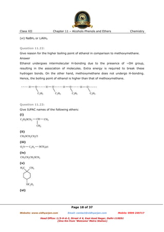 Class XII

Chapter 11 – Alcohols Phenols and Ethers

Chemistry

(vi) NaBH4 or LiAlH4

Question 11.22:
Give reason for the higher boiling point of ethanol in comparison to methoxymethane.
Answer
Ethanol undergoes intermolecular H-bonding due to the presence of −OH group,
resulting in the association of molecules. Extra energy is required to break these
hydrogen bonds. On the other hand, methoxymethane does not undergo H-bonding.
Hence, the boiling point of ethanol is higher than that of methoxymethane.

Question 11.23:
Give IUPAC names of the following ethers:
(i)

(ii)

(iii)

(iv)

(v)

(vi)

Page 18 of 37
Website: www.vidhyarjan.com

Email: contact@vidhyarjan.com

Mobile: 9999 249717

Head Office: 1/3-H-A-2, Street # 6, East Azad Nagar, Delhi-110051
(One Km from ‘Welcome’ Metro Station)

 