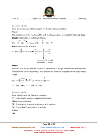 Class XII

Chapter 11 – Alcohols Phenols and Ethers

Chemistry

Question 11.30:
Write the mechanism of the reaction of HI with methoxymethane.
Answer
The mechanism of the reaction of HI with methoxymethane involves the following steps:
Step1: Protonation of methoxymethane:

Step2: Nucleophilic attack of I−:

Step3:
When HI is in excess and the reaction is carried out at a high temperature, the methanol
formed in the second step reacts with another HI molecule and gets converted to methyl
iodide

Question 11.31:
Write equations of the following reactions:
(i) Friedel-Crafts reaction−alkylation of anisole.
(ii) Nitration of anisole.
(iii) Bromination of anisole in ethanoic acid medium.
(iv) Friedel-Craft’s acetylation of anisole.
Answer
(i)

Page 23 of 37
Website: www.vidhyarjan.com

Email: contact@vidhyarjan.com

Mobile: 9999 249717

Head Office: 1/3-H-A-2, Street # 6, East Azad Nagar, Delhi-110051
(One Km from ‘Welcome’ Metro Station)

 