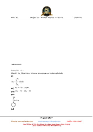 Class XII

Chapter 11 – Alcohols Phenols and Ethers

Chemistry

Text solution

Question 11.1:
Classify the following as primary, secondary and tertiary alcohols:
(i)

(ii)
(iii)
(iv)

(v)

Page 28 of 37
Website: www.vidhyarjan.com

Email: contact@vidhyarjan.com

Mobile: 9999 249717

Head Office: 1/3-H-A-2, Street # 6, East Azad Nagar, Delhi-110051
(One Km from ‘Welcome’ Metro Station)

 