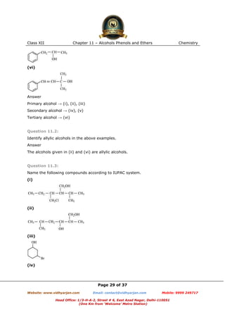 Class XII

Chapter 11 – Alcohols Phenols and Ethers

Chemistry

(vi)

Answer
Primary alcohol → (i), (ii), (iii)
Secondary alcohol → (iv), (v)
Tertiary alcohol → (vi)

Question 11.2:
Identify allylic alcohols in the above examples.
Answer
The alcohols given in (ii) and (vi) are allylic alcohols.

Question 11.3:
Name the following compounds according to IUPAC system.
(i)

(ii)

(iii)

(iv)

Page 29 of 37
Website: www.vidhyarjan.com

Email: contact@vidhyarjan.com

Mobile: 9999 249717

Head Office: 1/3-H-A-2, Street # 6, East Azad Nagar, Delhi-110051
(One Km from ‘Welcome’ Metro Station)

 