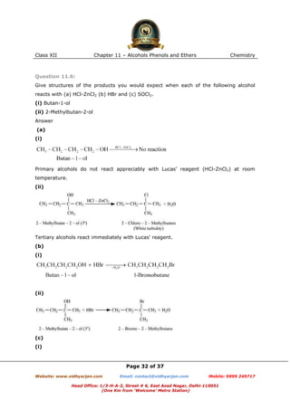 Class XII

Chapter 11 – Alcohols Phenols and Ethers

Chemistry

Question 11.6:
Give structures of the products you would expect when each of the following alcohol
reacts with (a) HCl-ZnCl2 (b) HBr and (c) SOCl2.
(i) Butan-1-ol
(ii) 2-Methylbutan-2-ol
Answer
(a)
(i)

Primary alcohols do not react appreciably with Lucas’ reagent (HCl-ZnCl2) at room
temperature.
(ii)

Tertiary alcohols react immediately with Lucas’ reagent.
(b)
(i)

(ii)

(c)
(i)

Page 32 of 37
Website: www.vidhyarjan.com

Email: contact@vidhyarjan.com

Mobile: 9999 249717

Head Office: 1/3-H-A-2, Street # 6, East Azad Nagar, Delhi-110051
(One Km from ‘Welcome’ Metro Station)

 