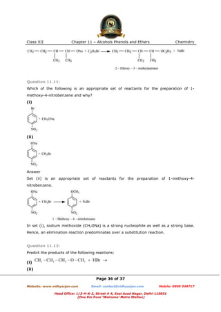 Class XII

Chapter 11 – Alcohols Phenols and Ethers

Chemistry

Question 11.11:
Which of the following is an appropriate set of reactants for the preparation of 1methoxy-4-nitrobenzene and why?
(i)

(ii)

Answer
Set (ii) is an appropriate set of reactants for the preparation of 1-methoxy-4nitrobenzene.

In set (i), sodium methoxide (CH3ONa) is a strong nucleophile as well as a strong base.
Hence, an elimination reaction predominates over a substitution reaction.

Question 11.12:
Predict the products of the following reactions:
(i)
(ii)
Page 36 of 37
Website: www.vidhyarjan.com

Email: contact@vidhyarjan.com

Mobile: 9999 249717

Head Office: 1/3-H-A-2, Street # 6, East Azad Nagar, Delhi-110051
(One Km from ‘Welcome’ Metro Station)

 
