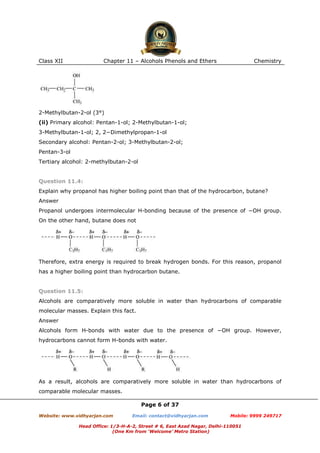 Class XII

Chapter 11 – Alcohols Phenols and Ethers

Chemistry

2-Methylbutan-2-ol (3°)
(ii) Primary alcohol: Pentan-1-ol; 2-Methylbutan-1-ol;
3-Methylbutan-1-ol; 2, 2−Dimethylpropan-1-ol
Secondary alcohol: Pentan-2-ol; 3-Methylbutan-2-ol;
Pentan-3-ol
Tertiary alcohol: 2-methylbutan-2-ol

Question 11.4:
Explain why propanol has higher boiling point than that of the hydrocarbon, butane?
Answer
Propanol undergoes intermolecular H-bonding because of the presence of −OH group.
On the other hand, butane does not

Therefore, extra energy is required to break hydrogen bonds. For this reason, propanol
has a higher boiling point than hydrocarbon butane.

Question 11.5:
Alcohols are comparatively more soluble in water than hydrocarbons of comparable
molecular masses. Explain this fact.
Answer
Alcohols form H-bonds with water due to the presence of −OH group. However,
hydrocarbons cannot form H-bonds with water.

As a result, alcohols are comparatively more soluble in water than hydrocarbons of
comparable molecular masses.
Page 6 of 37
Website: www.vidhyarjan.com

Email: contact@vidhyarjan.com

Mobile: 9999 249717

Head Office: 1/3-H-A-2, Street # 6, East Azad Nagar, Delhi-110051
(One Km from ‘Welcome’ Metro Station)

 