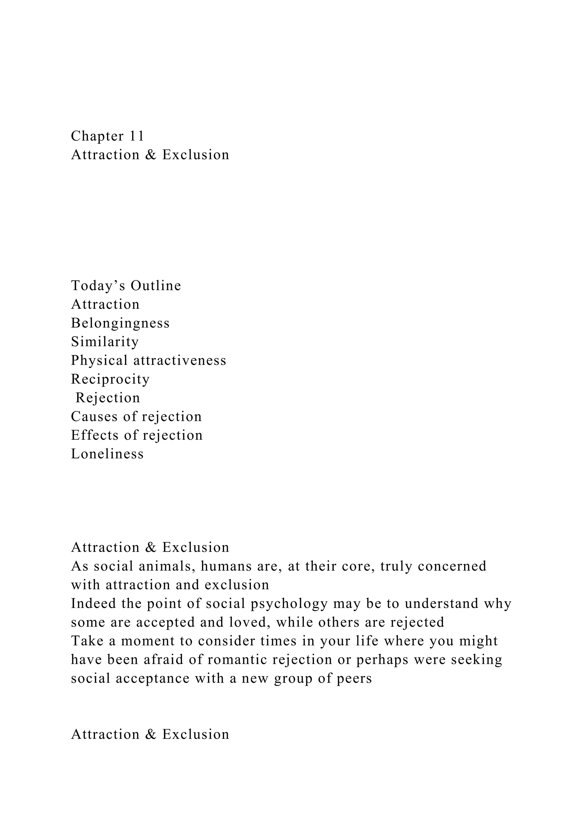 Chapter 11
Attraction & Exclusion
Today’s Outline
Attraction
Belongingness
Similarity
Physical attractiveness
Reciprocity
Rejection
Causes of rejection
Effects of rejection
Loneliness
Attraction & Exclusion
As social animals, humans are, at their core, truly concerned
with attraction and exclusion
Indeed the point of social psychology may be to understand why
some are accepted and loved, while others are rejected
Take a moment to consider times in your life where you might
have been afraid of romantic rejection or perhaps were seeking
social acceptance with a new group of peers
Attraction & Exclusion
 