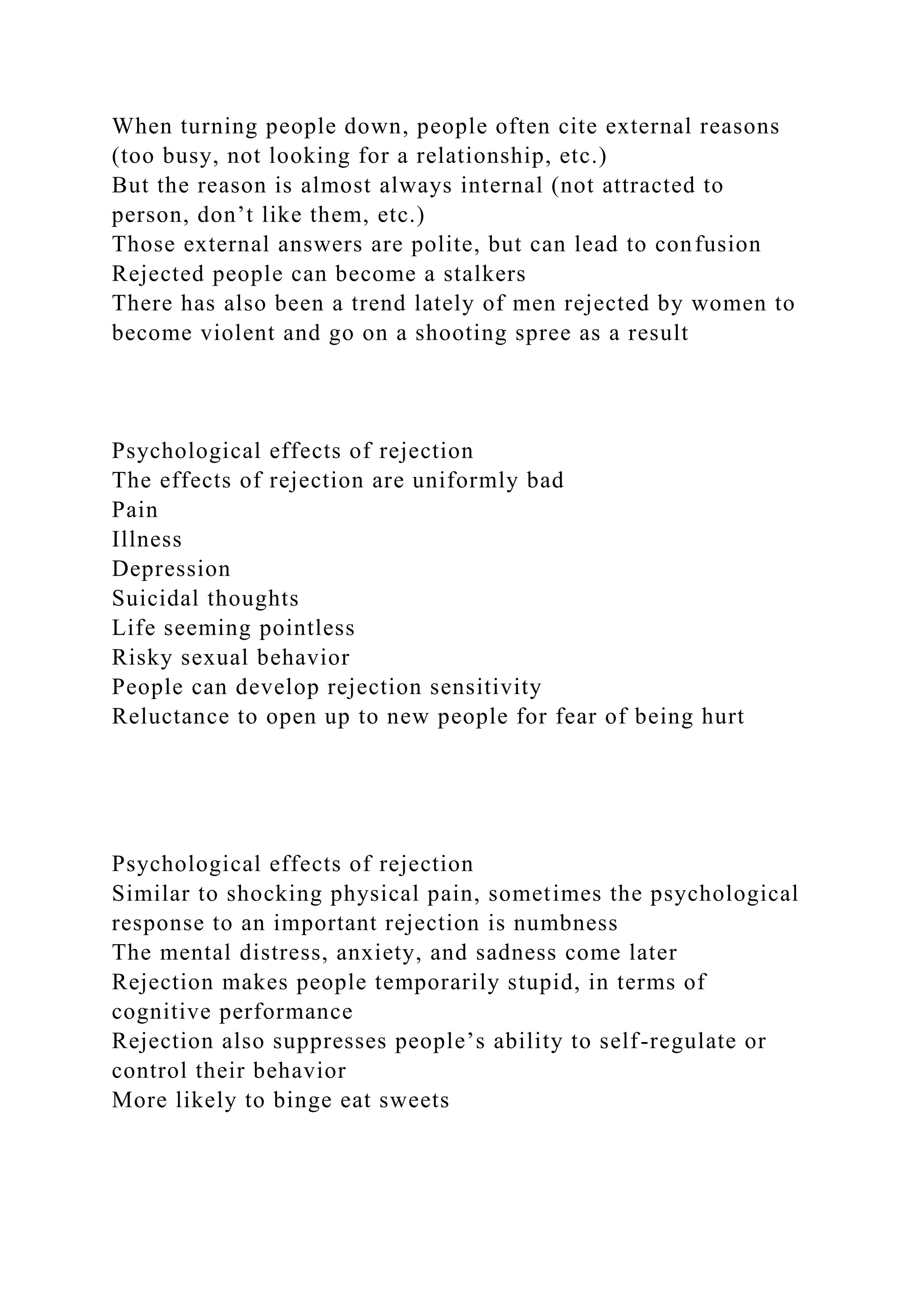 When turning people down, people often cite external reasons
(too busy, not looking for a relationship, etc.)
But the reason is almost always internal (not attracted to
person, don’t like them, etc.)
Those external answers are polite, but can lead to confusion
Rejected people can become a stalkers
There has also been a trend lately of men rejected by women to
become violent and go on a shooting spree as a result
Psychological effects of rejection
The effects of rejection are uniformly bad
Pain
Illness
Depression
Suicidal thoughts
Life seeming pointless
Risky sexual behavior
People can develop rejection sensitivity
Reluctance to open up to new people for fear of being hurt
Psychological effects of rejection
Similar to shocking physical pain, sometimes the psychological
response to an important rejection is numbness
The mental distress, anxiety, and sadness come later
Rejection makes people temporarily stupid, in terms of
cognitive performance
Rejection also suppresses people’s ability to self-regulate or
control their behavior
More likely to binge eat sweets
 