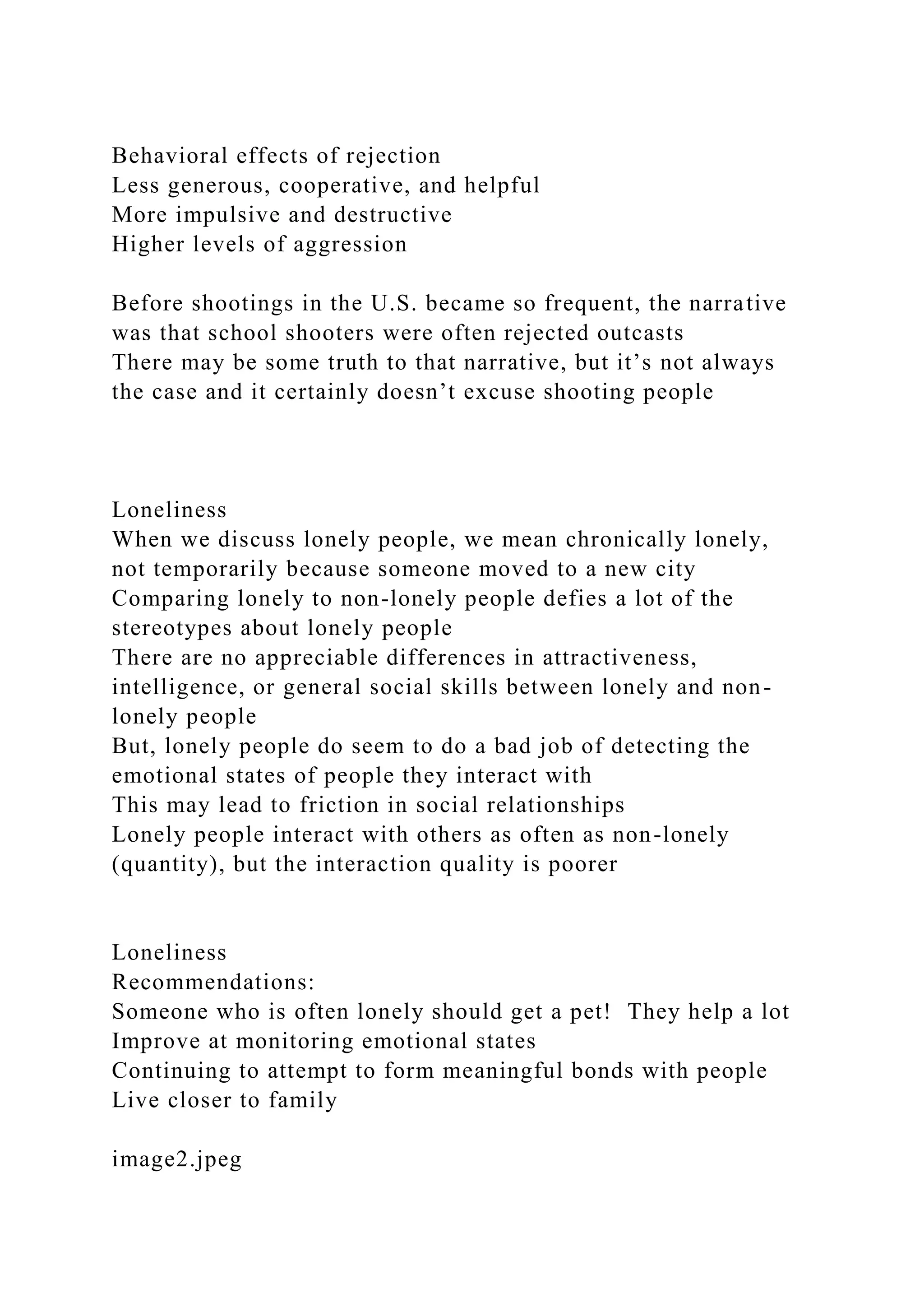 Behavioral effects of rejection
Less generous, cooperative, and helpful
More impulsive and destructive
Higher levels of aggression
Before shootings in the U.S. became so frequent, the narrative
was that school shooters were often rejected outcasts
There may be some truth to that narrative, but it’s not always
the case and it certainly doesn’t excuse shooting people
Loneliness
When we discuss lonely people, we mean chronically lonely,
not temporarily because someone moved to a new city
Comparing lonely to non-lonely people defies a lot of the
stereotypes about lonely people
There are no appreciable differences in attractiveness,
intelligence, or general social skills between lonely and non-
lonely people
But, lonely people do seem to do a bad job of detecting the
emotional states of people they interact with
This may lead to friction in social relationships
Lonely people interact with others as often as non-lonely
(quantity), but the interaction quality is poorer
Loneliness
Recommendations:
Someone who is often lonely should get a pet! They help a lot
Improve at monitoring emotional states
Continuing to attempt to form meaningful bonds with people
Live closer to family
image2.jpeg
 