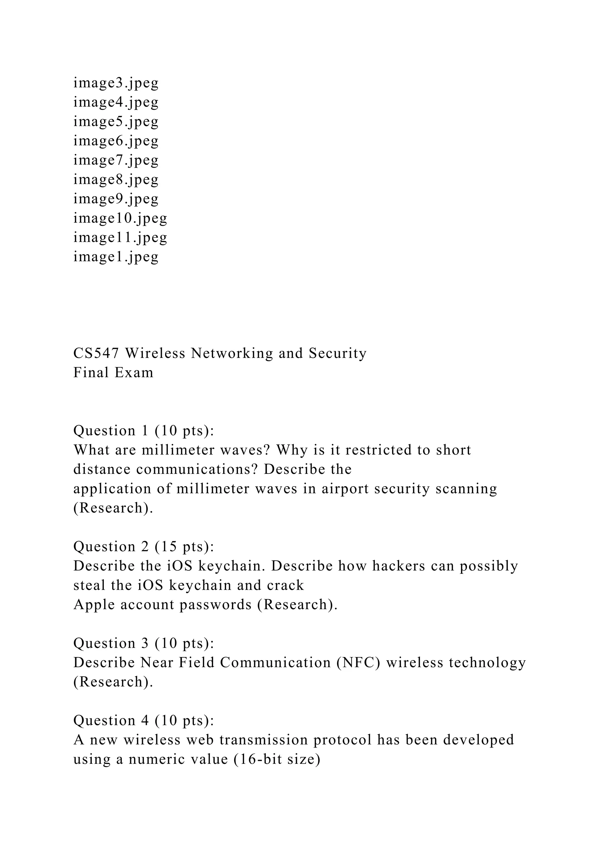 image3.jpeg
image4.jpeg
image5.jpeg
image6.jpeg
image7.jpeg
image8.jpeg
image9.jpeg
image10.jpeg
image11.jpeg
image1.jpeg
CS547 Wireless Networking and Security
Final Exam
Question 1 (10 pts):
What are millimeter waves? Why is it restricted to short
distance communications? Describe the
application of millimeter waves in airport security scanning
(Research).
Question 2 (15 pts):
Describe the iOS keychain. Describe how hackers can possibly
steal the iOS keychain and crack
Apple account passwords (Research).
Question 3 (10 pts):
Describe Near Field Communication (NFC) wireless technology
(Research).
Question 4 (10 pts):
A new wireless web transmission protocol has been developed
using a numeric value (16-bit size)
 