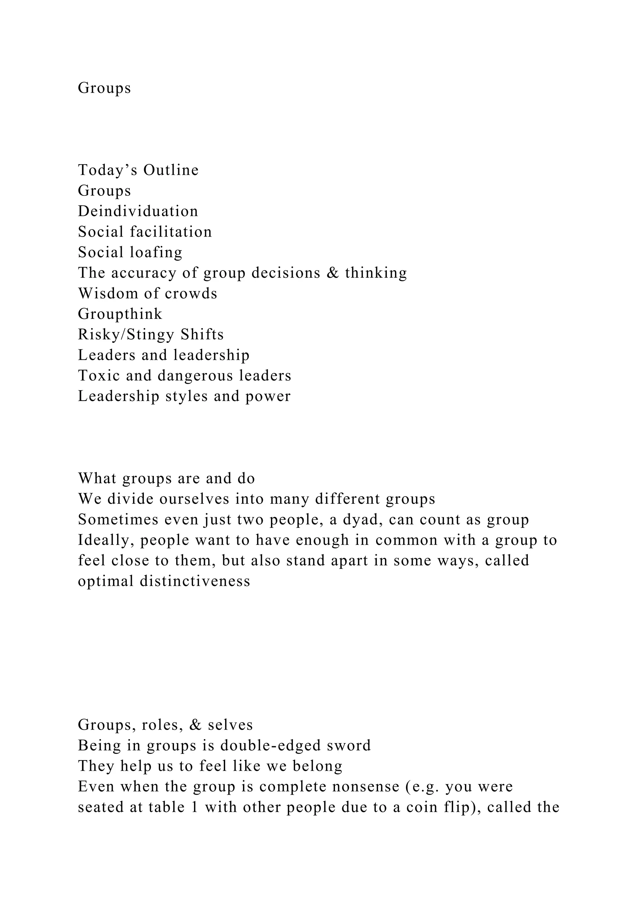 Groups
Today’s Outline
Groups
Deindividuation
Social facilitation
Social loafing
The accuracy of group decisions & thinking
Wisdom of crowds
Groupthink
Risky/Stingy Shifts
Leaders and leadership
Toxic and dangerous leaders
Leadership styles and power
What groups are and do
We divide ourselves into many different groups
Sometimes even just two people, a dyad, can count as group
Ideally, people want to have enough in common with a group to
feel close to them, but also stand apart in some ways, called
optimal distinctiveness
Groups, roles, & selves
Being in groups is double-edged sword
They help us to feel like we belong
Even when the group is complete nonsense (e.g. you were
seated at table 1 with other people due to a coin flip), called the
 