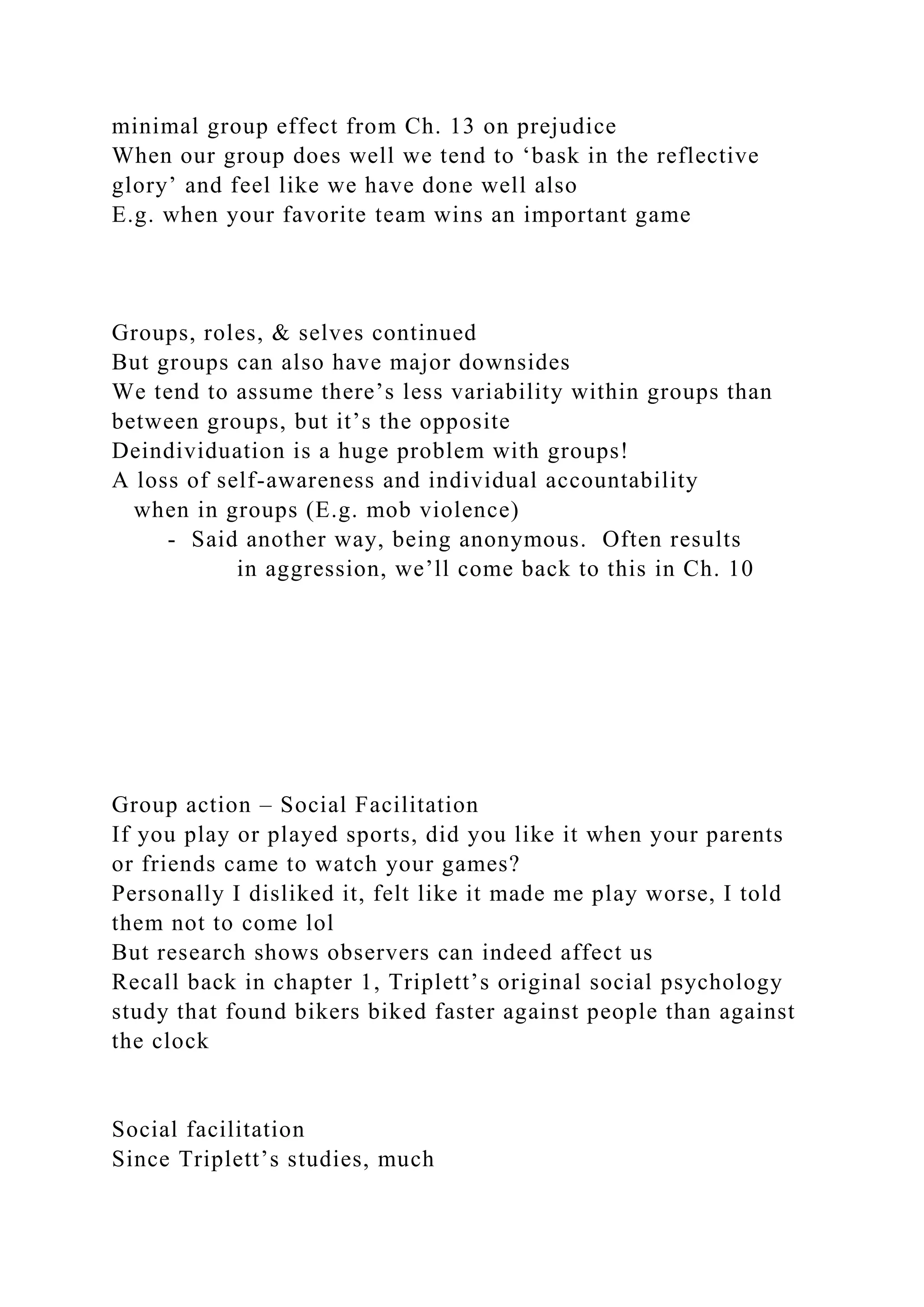 minimal group effect from Ch. 13 on prejudice
When our group does well we tend to ‘bask in the reflective
glory’ and feel like we have done well also
E.g. when your favorite team wins an important game
Groups, roles, & selves continued
But groups can also have major downsides
We tend to assume there’s less variability within groups than
between groups, but it’s the opposite
Deindividuation is a huge problem with groups!
A loss of self-awareness and individual accountability
when in groups (E.g. mob violence)
- Said another way, being anonymous. Often results
in aggression, we’ll come back to this in Ch. 10
Group action – Social Facilitation
If you play or played sports, did you like it when your parents
or friends came to watch your games?
Personally I disliked it, felt like it made me play worse, I told
them not to come lol
But research shows observers can indeed affect us
Recall back in chapter 1, Triplett’s original social psychology
study that found bikers biked faster against people than against
the clock
Social facilitation
Since Triplett’s studies, much
 