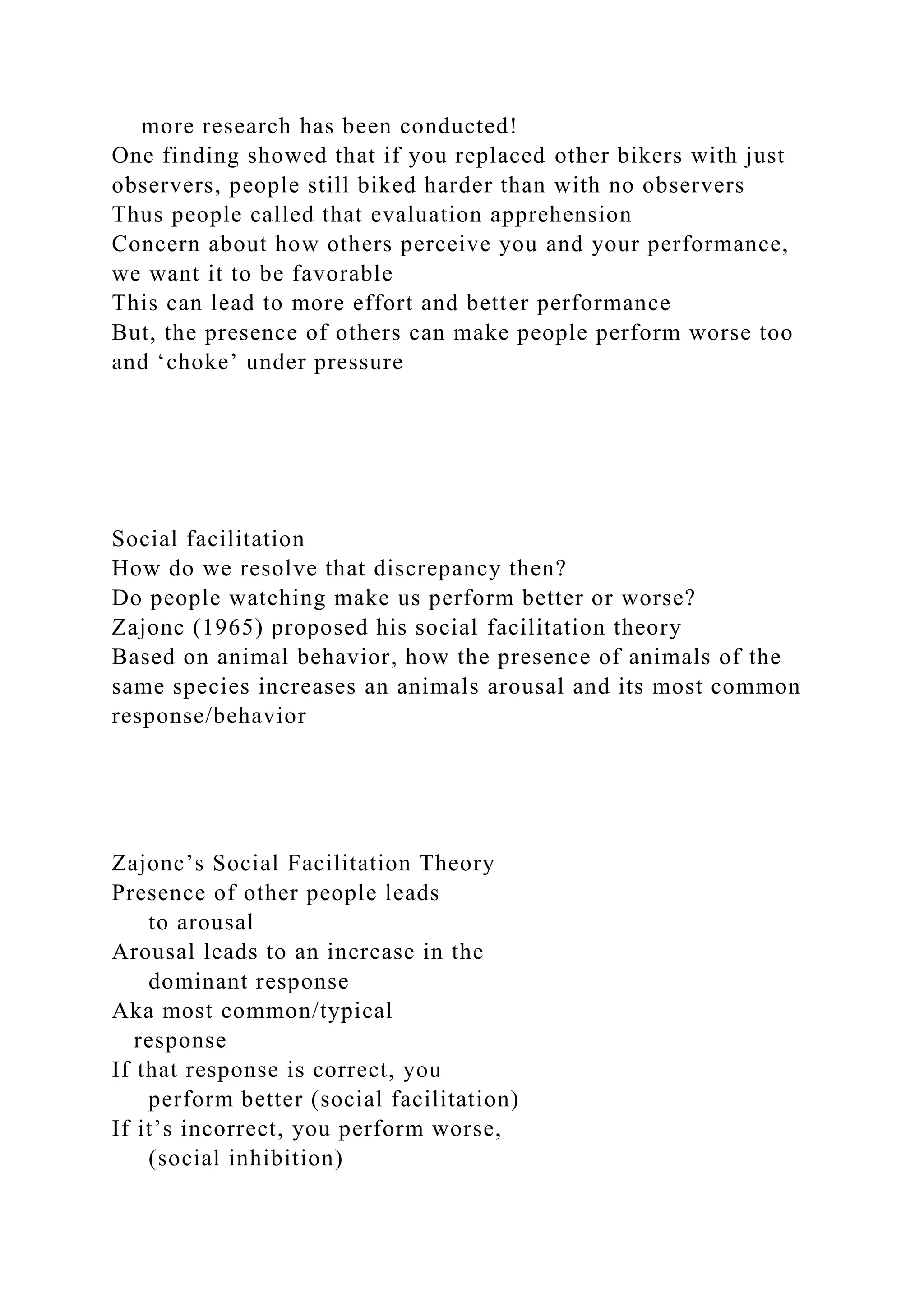 more research has been conducted!
One finding showed that if you replaced other bikers with just
observers, people still biked harder than with no observers
Thus people called that evaluation apprehension
Concern about how others perceive you and your performance,
we want it to be favorable
This can lead to more effort and better performance
But, the presence of others can make people perform worse too
and ‘choke’ under pressure
Social facilitation
How do we resolve that discrepancy then?
Do people watching make us perform better or worse?
Zajonc (1965) proposed his social facilitation theory
Based on animal behavior, how the presence of animals of the
same species increases an animals arousal and its most common
response/behavior
Zajonc’s Social Facilitation Theory
Presence of other people leads
to arousal
Arousal leads to an increase in the
dominant response
Aka most common/typical
response
If that response is correct, you
perform better (social facilitation)
If it’s incorrect, you perform worse,
(social inhibition)
 