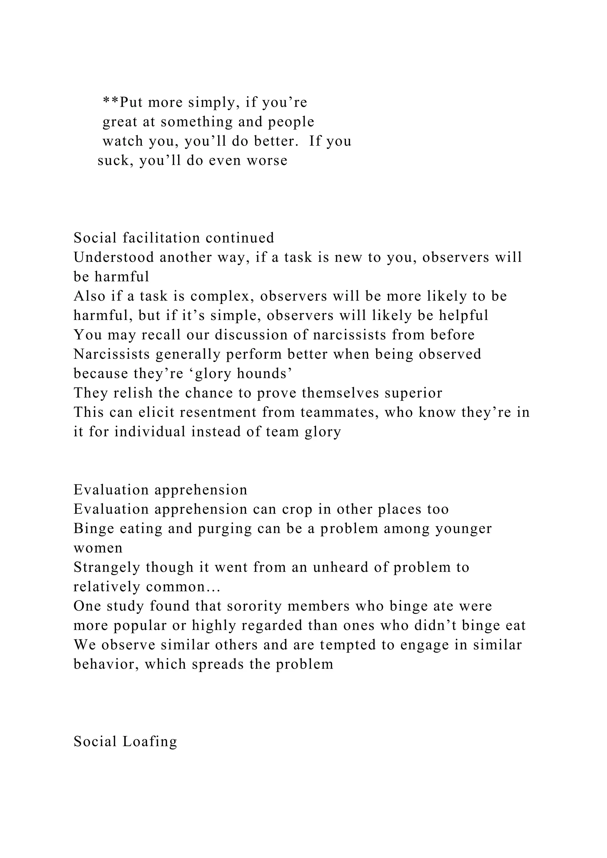 **Put more simply, if you’re
great at something and people
watch you, you’ll do better. If you
suck, you’ll do even worse
Social facilitation continued
Understood another way, if a task is new to you, observers will
be harmful
Also if a task is complex, observers will be more likely to be
harmful, but if it’s simple, observers will likely be helpful
You may recall our discussion of narcissists from before
Narcissists generally perform better when being observed
because they’re ‘glory hounds’
They relish the chance to prove themselves superior
This can elicit resentment from teammates, who know they’re in
it for individual instead of team glory
Evaluation apprehension
Evaluation apprehension can crop in other places too
Binge eating and purging can be a problem among younger
women
Strangely though it went from an unheard of problem to
relatively common…
One study found that sorority members who binge ate were
more popular or highly regarded than ones who didn’t binge eat
We observe similar others and are tempted to engage in similar
behavior, which spreads the problem
Social Loafing
 
