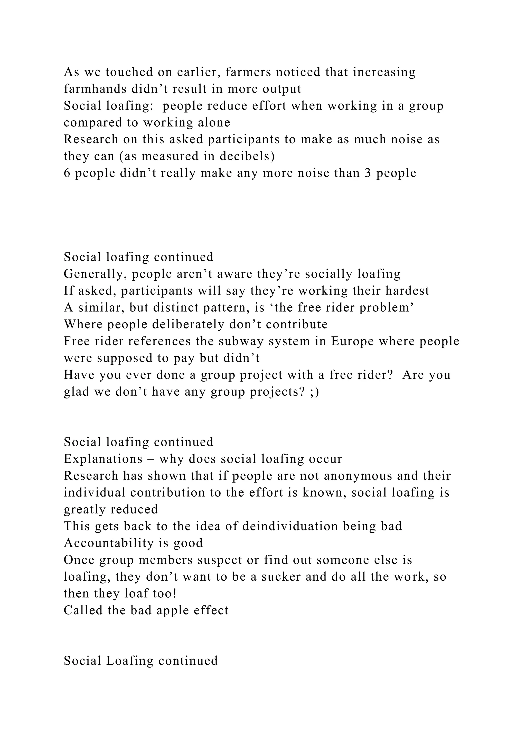 As we touched on earlier, farmers noticed that increasing
farmhands didn’t result in more output
Social loafing: people reduce effort when working in a group
compared to working alone
Research on this asked participants to make as much noise as
they can (as measured in decibels)
6 people didn’t really make any more noise than 3 people
Social loafing continued
Generally, people aren’t aware they’re socially loafing
If asked, participants will say they’re working their hardest
A similar, but distinct pattern, is ‘the free rider problem’
Where people deliberately don’t contribute
Free rider references the subway system in Europe where people
were supposed to pay but didn’t
Have you ever done a group project with a free rider? Are you
glad we don’t have any group projects? ;)
Social loafing continued
Explanations – why does social loafing occur
Research has shown that if people are not anonymous and their
individual contribution to the effort is known, social loafing is
greatly reduced
This gets back to the idea of deindividuation being bad
Accountability is good
Once group members suspect or find out someone else is
loafing, they don’t want to be a sucker and do all the work, so
then they loaf too!
Called the bad apple effect
Social Loafing continued
 