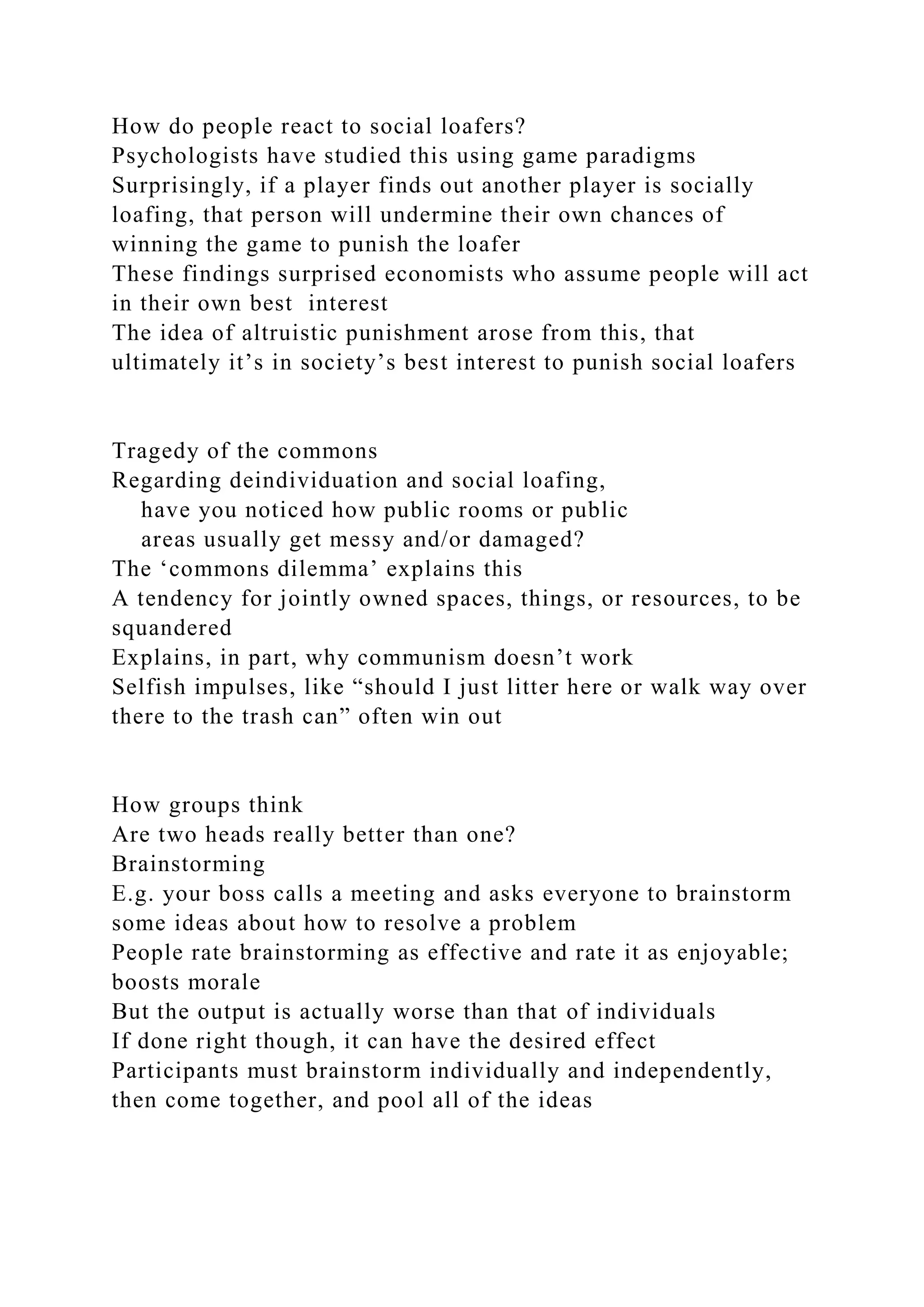 How do people react to social loafers?
Psychologists have studied this using game paradigms
Surprisingly, if a player finds out another player is socially
loafing, that person will undermine their own chances of
winning the game to punish the loafer
These findings surprised economists who assume people will act
in their own best interest
The idea of altruistic punishment arose from this, that
ultimately it’s in society’s best interest to punish social loafers
Tragedy of the commons
Regarding deindividuation and social loafing,
have you noticed how public rooms or public
areas usually get messy and/or damaged?
The ‘commons dilemma’ explains this
A tendency for jointly owned spaces, things, or resources, to be
squandered
Explains, in part, why communism doesn’t work
Selfish impulses, like “should I just litter here or walk way over
there to the trash can” often win out
How groups think
Are two heads really better than one?
Brainstorming
E.g. your boss calls a meeting and asks everyone to brainstorm
some ideas about how to resolve a problem
People rate brainstorming as effective and rate it as enjoyable;
boosts morale
But the output is actually worse than that of individuals
If done right though, it can have the desired effect
Participants must brainstorm individually and independently,
then come together, and pool all of the ideas
 