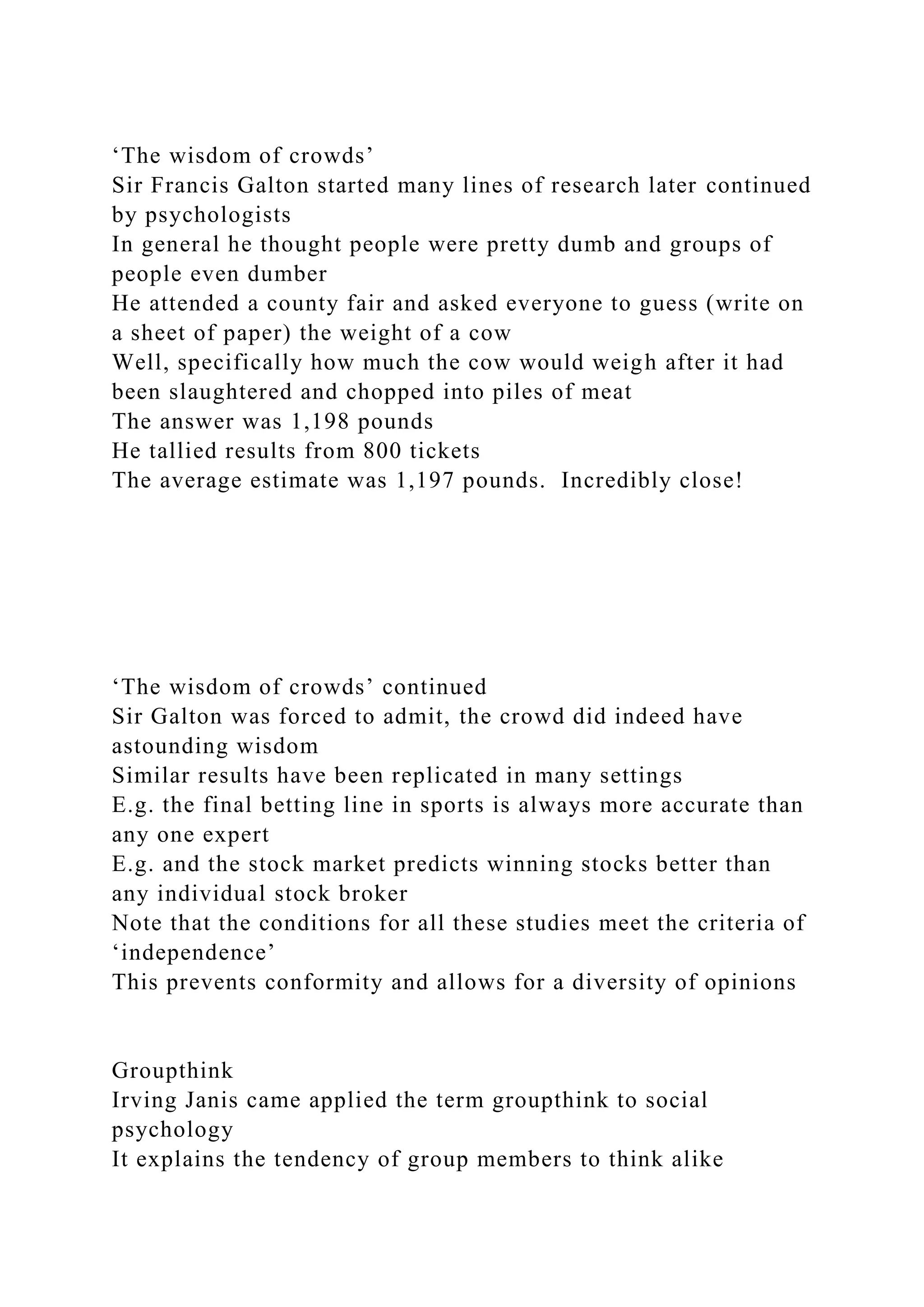 ‘The wisdom of crowds’
Sir Francis Galton started many lines of research later continued
by psychologists
In general he thought people were pretty dumb and groups of
people even dumber
He attended a county fair and asked everyone to guess (write on
a sheet of paper) the weight of a cow
Well, specifically how much the cow would weigh after it had
been slaughtered and chopped into piles of meat
The answer was 1,198 pounds
He tallied results from 800 tickets
The average estimate was 1,197 pounds. Incredibly close!
‘The wisdom of crowds’ continued
Sir Galton was forced to admit, the crowd did indeed have
astounding wisdom
Similar results have been replicated in many settings
E.g. the final betting line in sports is always more accurate than
any one expert
E.g. and the stock market predicts winning stocks better than
any individual stock broker
Note that the conditions for all these studies meet the criteria of
‘independence’
This prevents conformity and allows for a diversity of opinions
Groupthink
Irving Janis came applied the term groupthink to social
psychology
It explains the tendency of group members to think alike
 