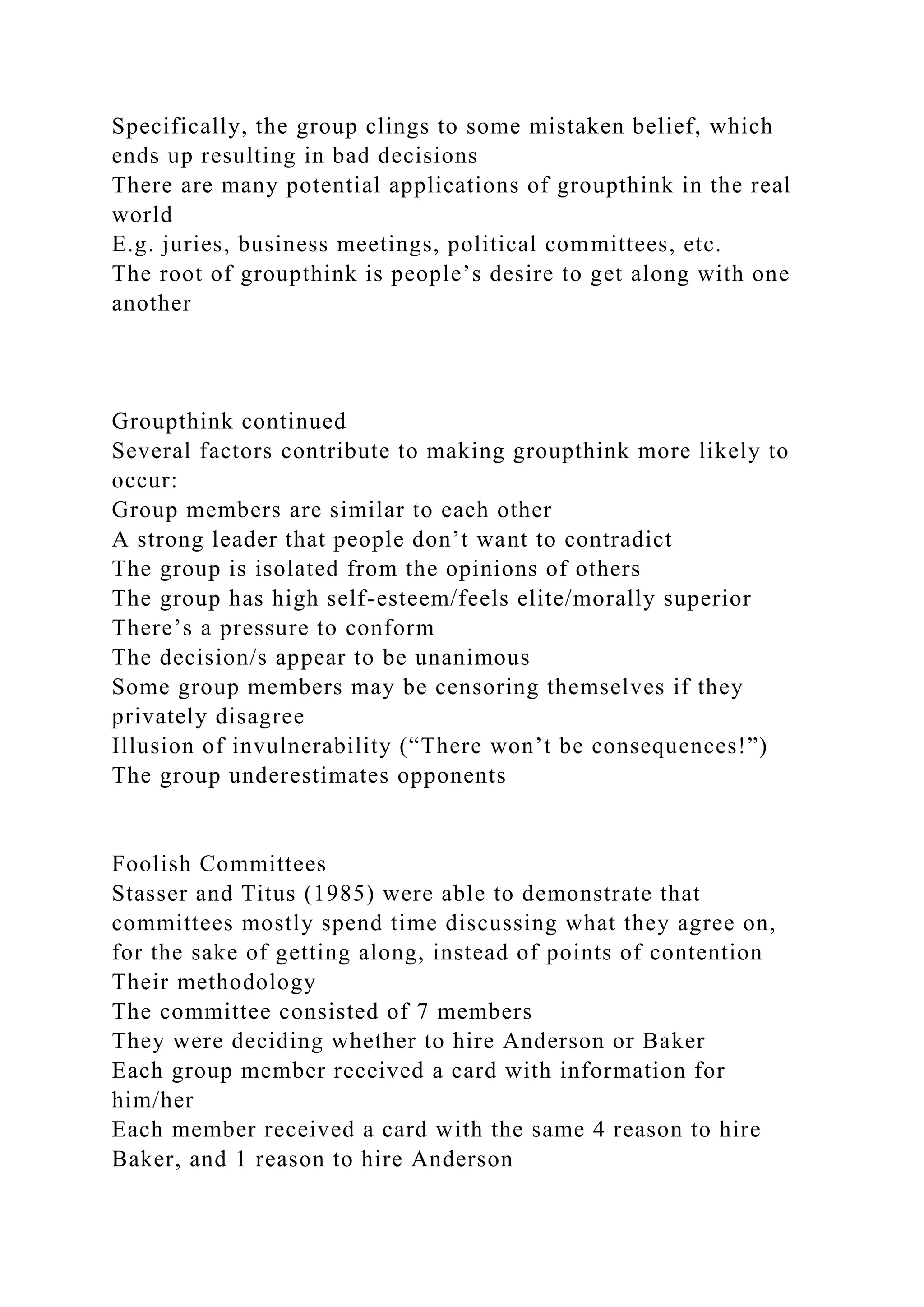 Specifically, the group clings to some mistaken belief, which
ends up resulting in bad decisions
There are many potential applications of groupthink in the real
world
E.g. juries, business meetings, political committees, etc.
The root of groupthink is people’s desire to get along with one
another
Groupthink continued
Several factors contribute to making groupthink more likely to
occur:
Group members are similar to each other
A strong leader that people don’t want to contradict
The group is isolated from the opinions of others
The group has high self-esteem/feels elite/morally superior
There’s a pressure to conform
The decision/s appear to be unanimous
Some group members may be censoring themselves if they
privately disagree
Illusion of invulnerability (“There won’t be consequences!”)
The group underestimates opponents
Foolish Committees
Stasser and Titus (1985) were able to demonstrate that
committees mostly spend time discussing what they agree on,
for the sake of getting along, instead of points of contention
Their methodology
The committee consisted of 7 members
They were deciding whether to hire Anderson or Baker
Each group member received a card with information for
him/her
Each member received a card with the same 4 reason to hire
Baker, and 1 reason to hire Anderson
 