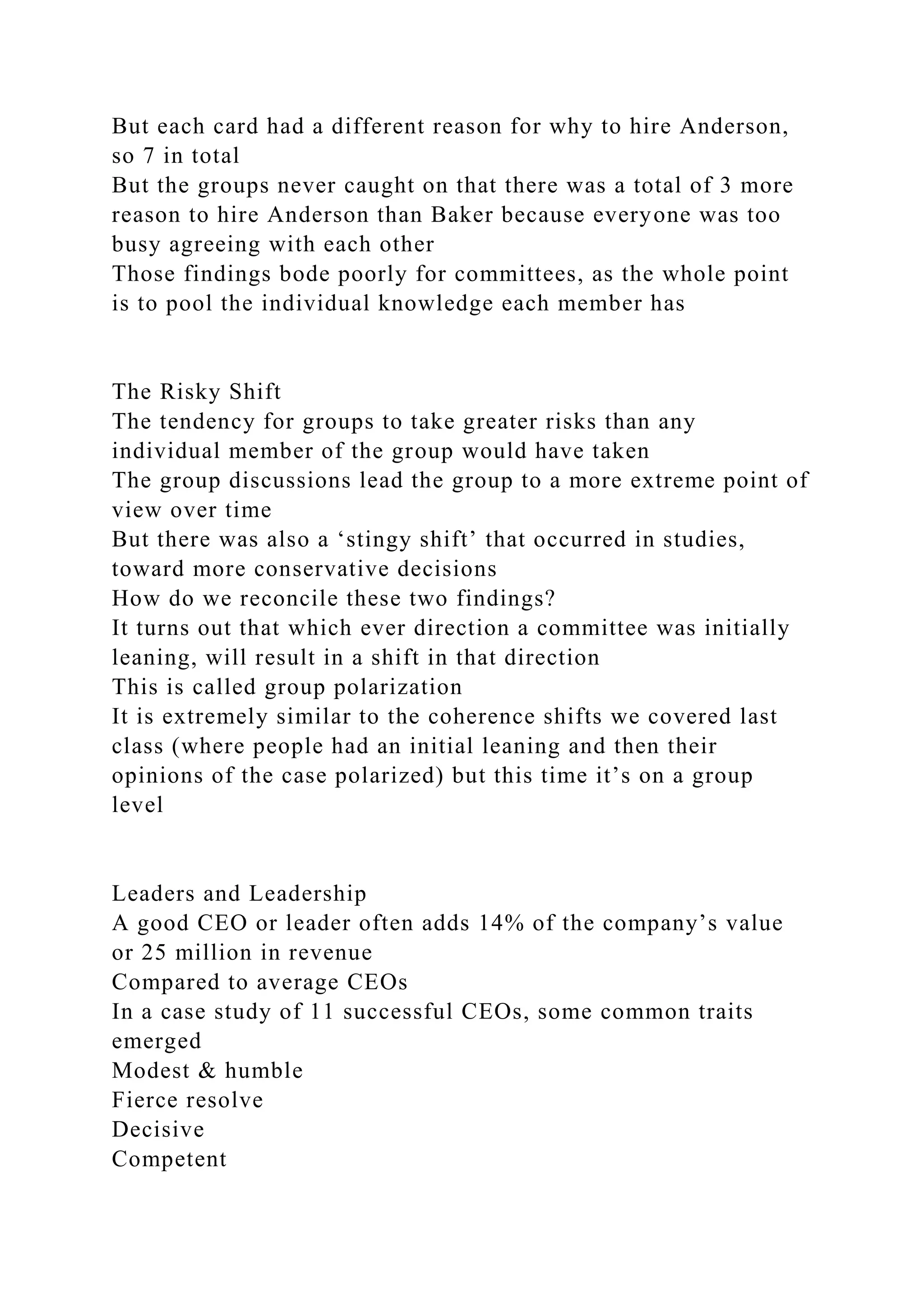 But each card had a different reason for why to hire Anderson,
so 7 in total
But the groups never caught on that there was a total of 3 more
reason to hire Anderson than Baker because everyone was too
busy agreeing with each other
Those findings bode poorly for committees, as the whole point
is to pool the individual knowledge each member has
The Risky Shift
The tendency for groups to take greater risks than any
individual member of the group would have taken
The group discussions lead the group to a more extreme point of
view over time
But there was also a ‘stingy shift’ that occurred in studies,
toward more conservative decisions
How do we reconcile these two findings?
It turns out that which ever direction a committee was initially
leaning, will result in a shift in that direction
This is called group polarization
It is extremely similar to the coherence shifts we covered last
class (where people had an initial leaning and then their
opinions of the case polarized) but this time it’s on a group
level
Leaders and Leadership
A good CEO or leader often adds 14% of the company’s value
or 25 million in revenue
Compared to average CEOs
In a case study of 11 successful CEOs, some common traits
emerged
Modest & humble
Fierce resolve
Decisive
Competent
 