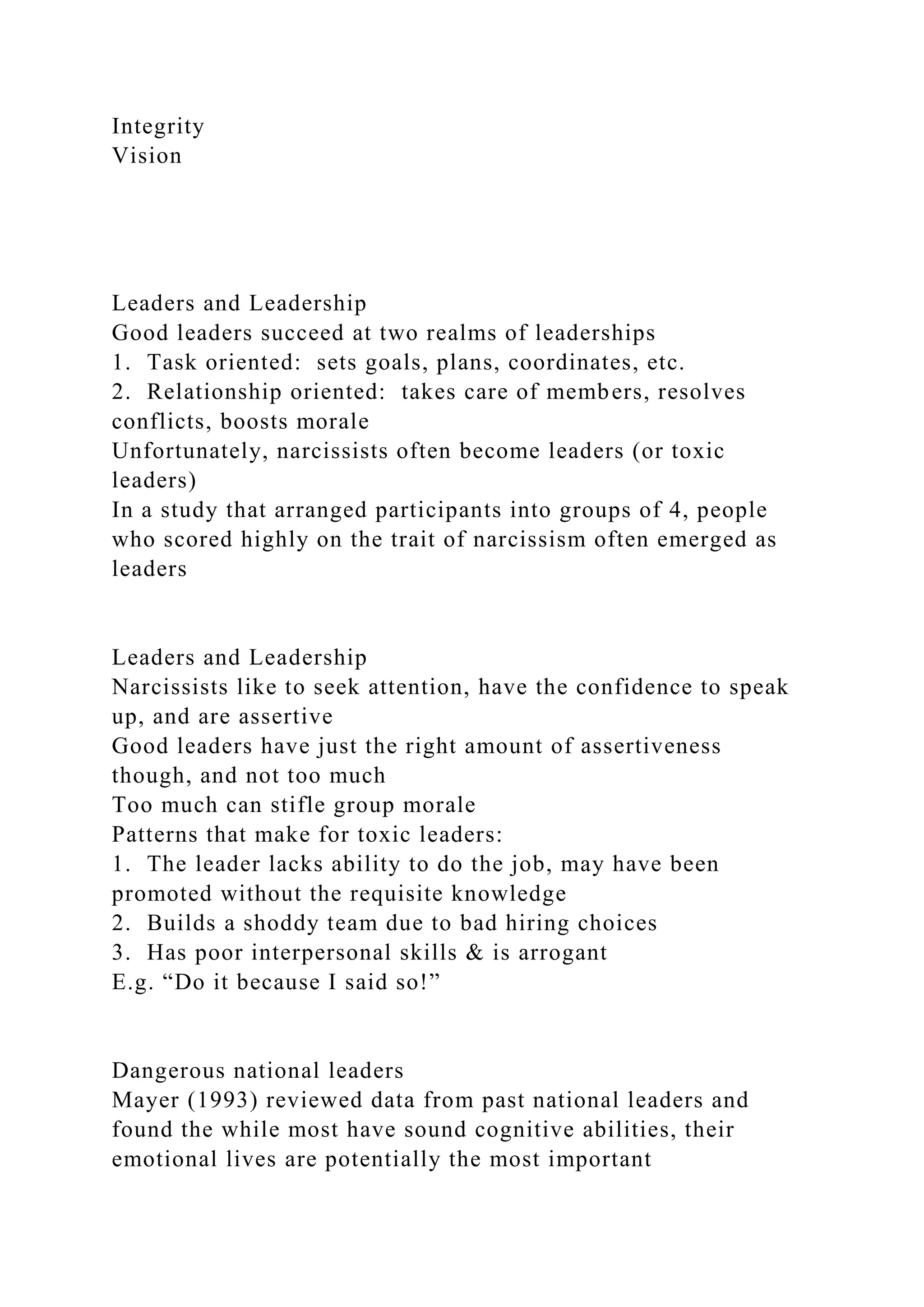 Integrity
Vision
Leaders and Leadership
Good leaders succeed at two realms of leaderships
1. Task oriented: sets goals, plans, coordinates, etc.
2. Relationship oriented: takes care of members, resolves
conflicts, boosts morale
Unfortunately, narcissists often become leaders (or toxic
leaders)
In a study that arranged participants into groups of 4, people
who scored highly on the trait of narcissism often emerged as
leaders
Leaders and Leadership
Narcissists like to seek attention, have the confidence to speak
up, and are assertive
Good leaders have just the right amount of assertiveness
though, and not too much
Too much can stifle group morale
Patterns that make for toxic leaders:
1. The leader lacks ability to do the job, may have been
promoted without the requisite knowledge
2. Builds a shoddy team due to bad hiring choices
3. Has poor interpersonal skills & is arrogant
E.g. “Do it because I said so!”
Dangerous national leaders
Mayer (1993) reviewed data from past national leaders and
found the while most have sound cognitive abilities, their
emotional lives are potentially the most important
 