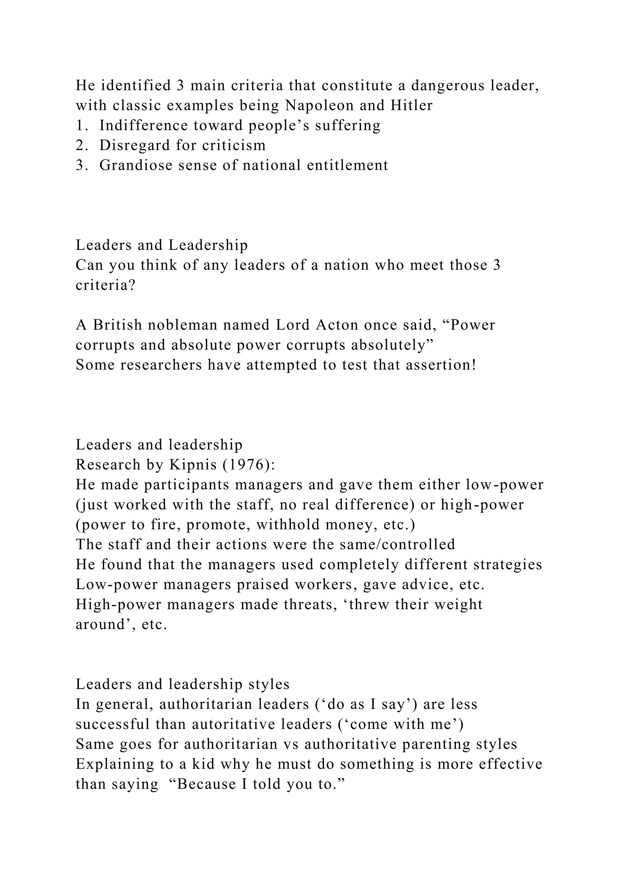 He identified 3 main criteria that constitute a dangerous leader,
with classic examples being Napoleon and Hitler
1. Indifference toward people’s suffering
2. Disregard for criticism
3. Grandiose sense of national entitlement
Leaders and Leadership
Can you think of any leaders of a nation who meet those 3
criteria?
A British nobleman named Lord Acton once said, “Power
corrupts and absolute power corrupts absolutely”
Some researchers have attempted to test that assertion!
Leaders and leadership
Research by Kipnis (1976):
He made participants managers and gave them either low-power
(just worked with the staff, no real difference) or high-power
(power to fire, promote, withhold money, etc.)
The staff and their actions were the same/controlled
He found that the managers used completely different strategies
Low-power managers praised workers, gave advice, etc.
High-power managers made threats, ‘threw their weight
around’, etc.
Leaders and leadership styles
In general, authoritarian leaders (‘do as I say’) are less
successful than autoritative leaders (‘come with me’)
Same goes for authoritarian vs authoritative parenting styles
Explaining to a kid why he must do something is more effective
than saying “Because I told you to.”
 