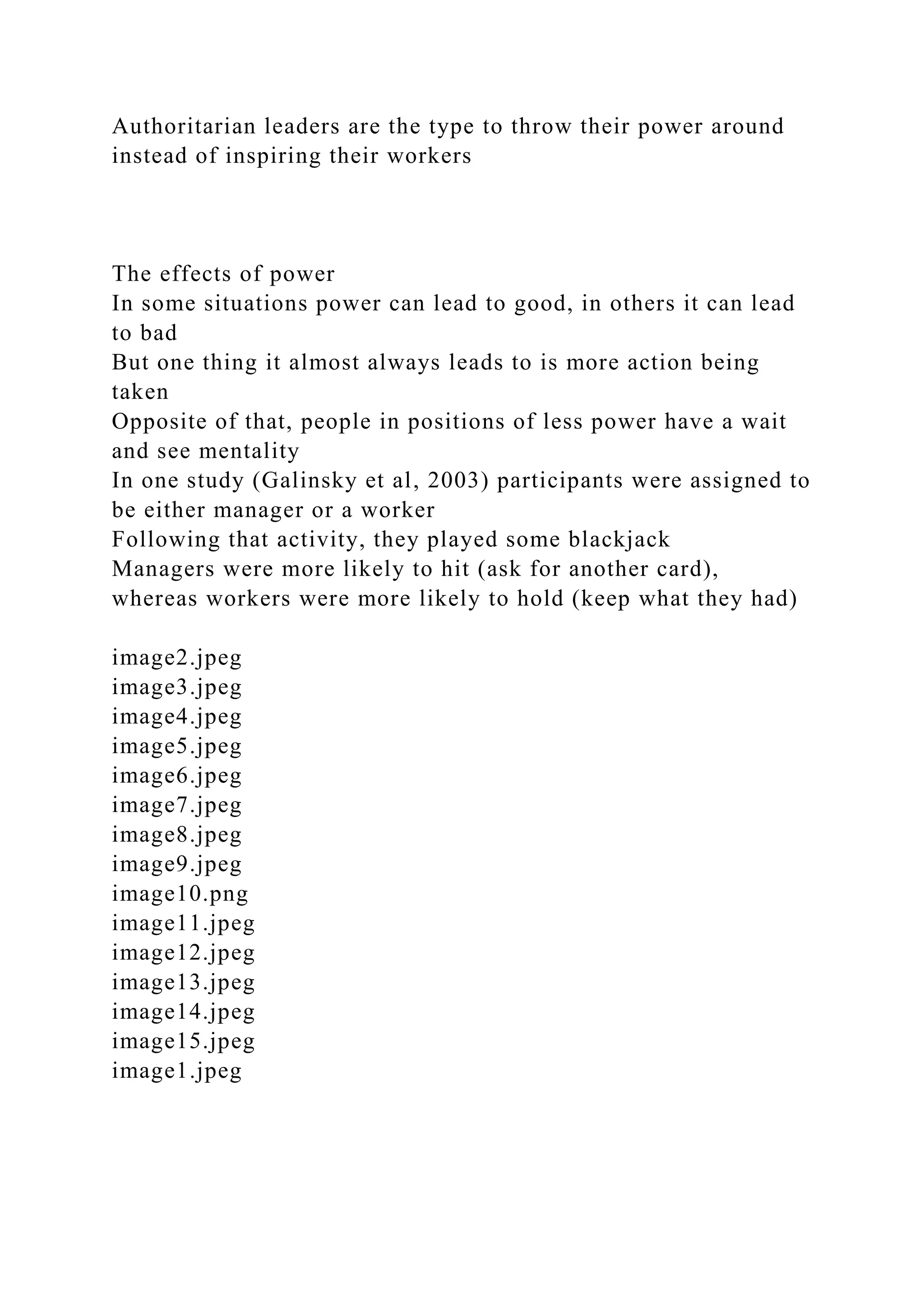 Authoritarian leaders are the type to throw their power around
instead of inspiring their workers
The effects of power
In some situations power can lead to good, in others it can lead
to bad
But one thing it almost always leads to is more action being
taken
Opposite of that, people in positions of less power have a wait
and see mentality
In one study (Galinsky et al, 2003) participants were assigned to
be either manager or a worker
Following that activity, they played some blackjack
Managers were more likely to hit (ask for another card),
whereas workers were more likely to hold (keep what they had)
image2.jpeg
image3.jpeg
image4.jpeg
image5.jpeg
image6.jpeg
image7.jpeg
image8.jpeg
image9.jpeg
image10.png
image11.jpeg
image12.jpeg
image13.jpeg
image14.jpeg
image15.jpeg
image1.jpeg
 