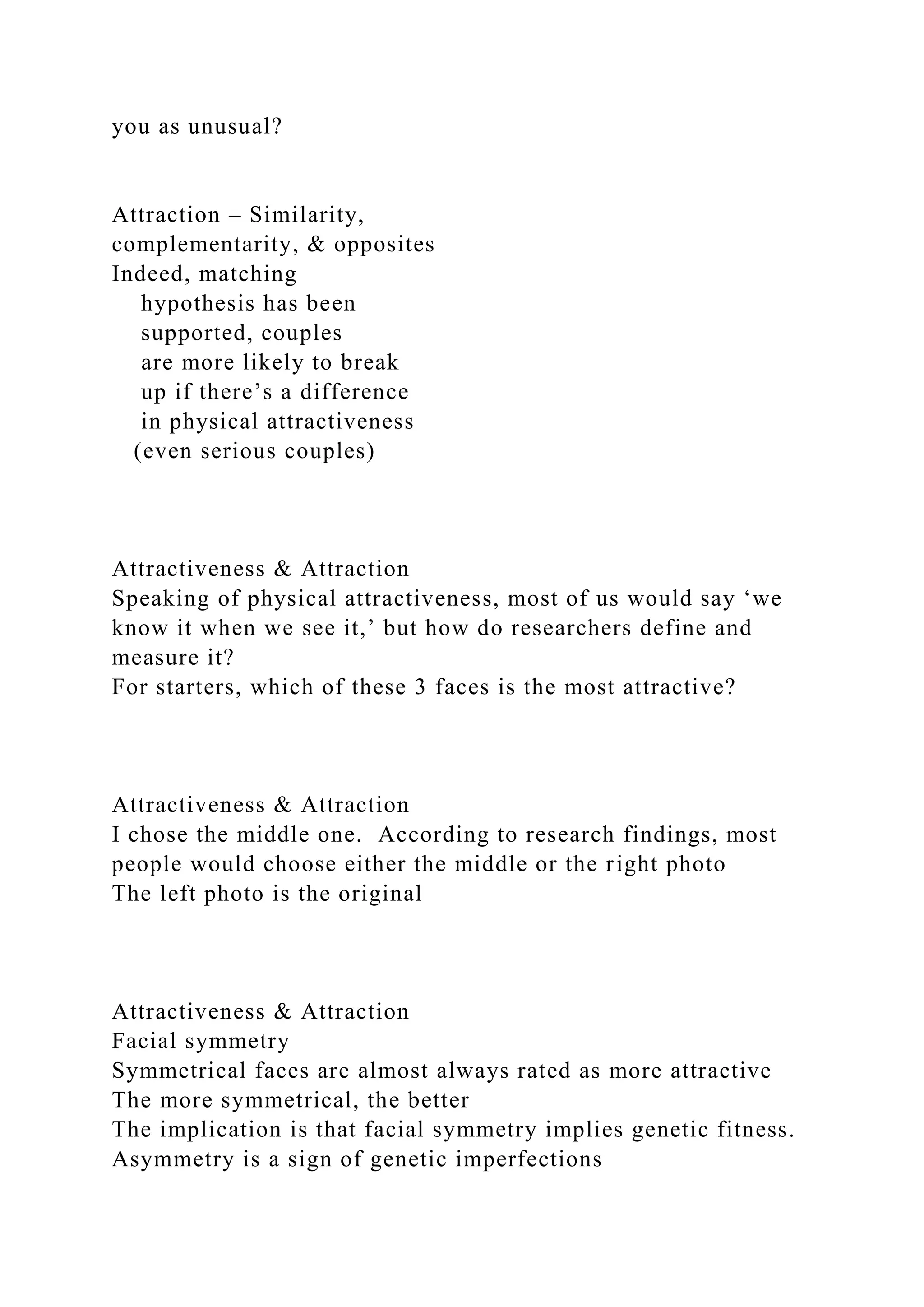 you as unusual?
Attraction – Similarity,
complementarity, & opposites
Indeed, matching
hypothesis has been
supported, couples
are more likely to break
up if there’s a difference
in physical attractiveness
(even serious couples)
Attractiveness & Attraction
Speaking of physical attractiveness, most of us would say ‘we
know it when we see it,’ but how do researchers define and
measure it?
For starters, which of these 3 faces is the most attractive?
Attractiveness & Attraction
I chose the middle one. According to research findings, most
people would choose either the middle or the right photo
The left photo is the original
Attractiveness & Attraction
Facial symmetry
Symmetrical faces are almost always rated as more attractive
The more symmetrical, the better
The implication is that facial symmetry implies genetic fitness.
Asymmetry is a sign of genetic imperfections
 