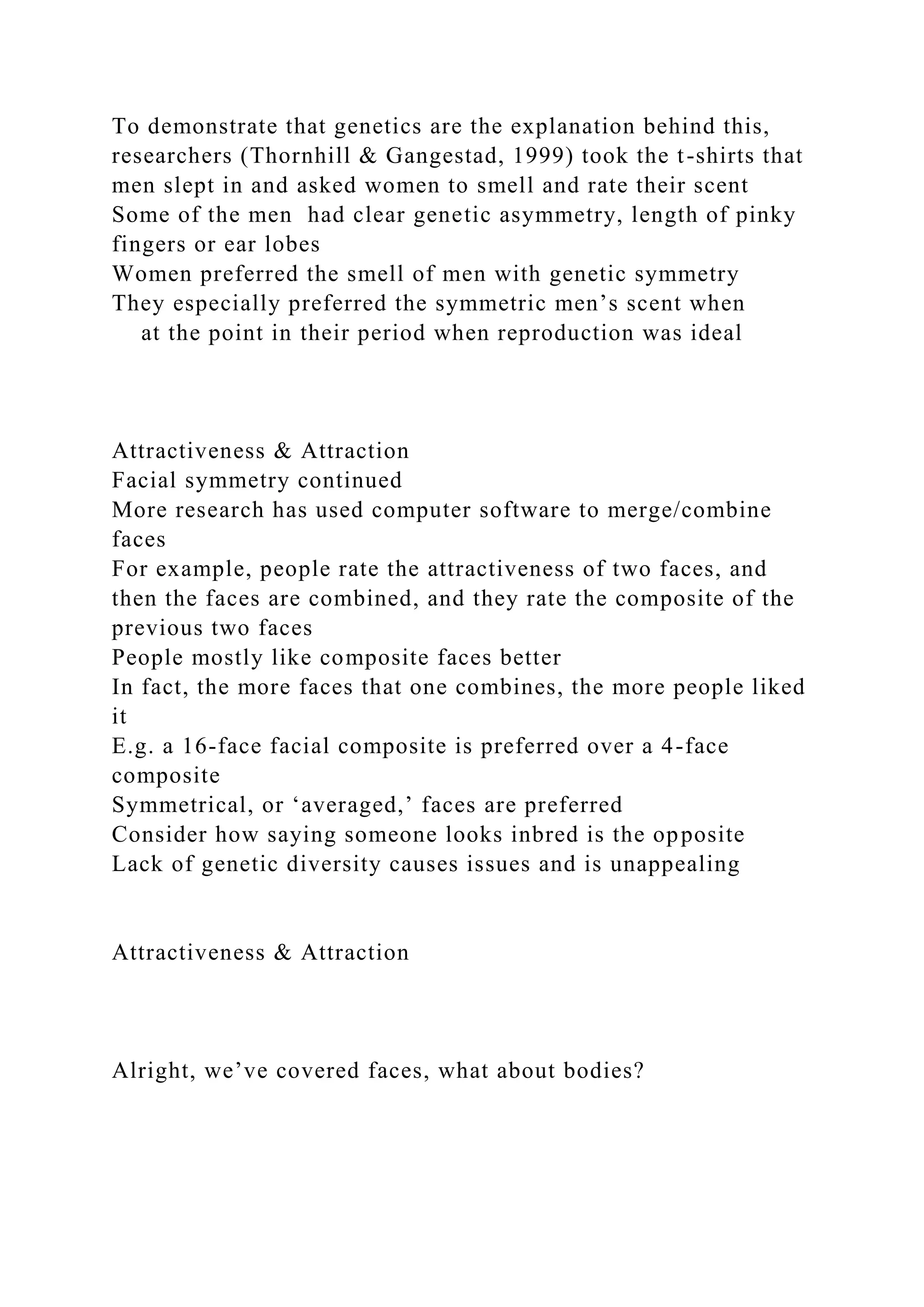 To demonstrate that genetics are the explanation behind this,
researchers (Thornhill & Gangestad, 1999) took the t-shirts that
men slept in and asked women to smell and rate their scent
Some of the men had clear genetic asymmetry, length of pinky
fingers or ear lobes
Women preferred the smell of men with genetic symmetry
They especially preferred the symmetric men’s scent when
at the point in their period when reproduction was ideal
Attractiveness & Attraction
Facial symmetry continued
More research has used computer software to merge/combine
faces
For example, people rate the attractiveness of two faces, and
then the faces are combined, and they rate the composite of the
previous two faces
People mostly like composite faces better
In fact, the more faces that one combines, the more people liked
it
E.g. a 16-face facial composite is preferred over a 4-face
composite
Symmetrical, or ‘averaged,’ faces are preferred
Consider how saying someone looks inbred is the opposite
Lack of genetic diversity causes issues and is unappealing
Attractiveness & Attraction
Alright, we’ve covered faces, what about bodies?
 
