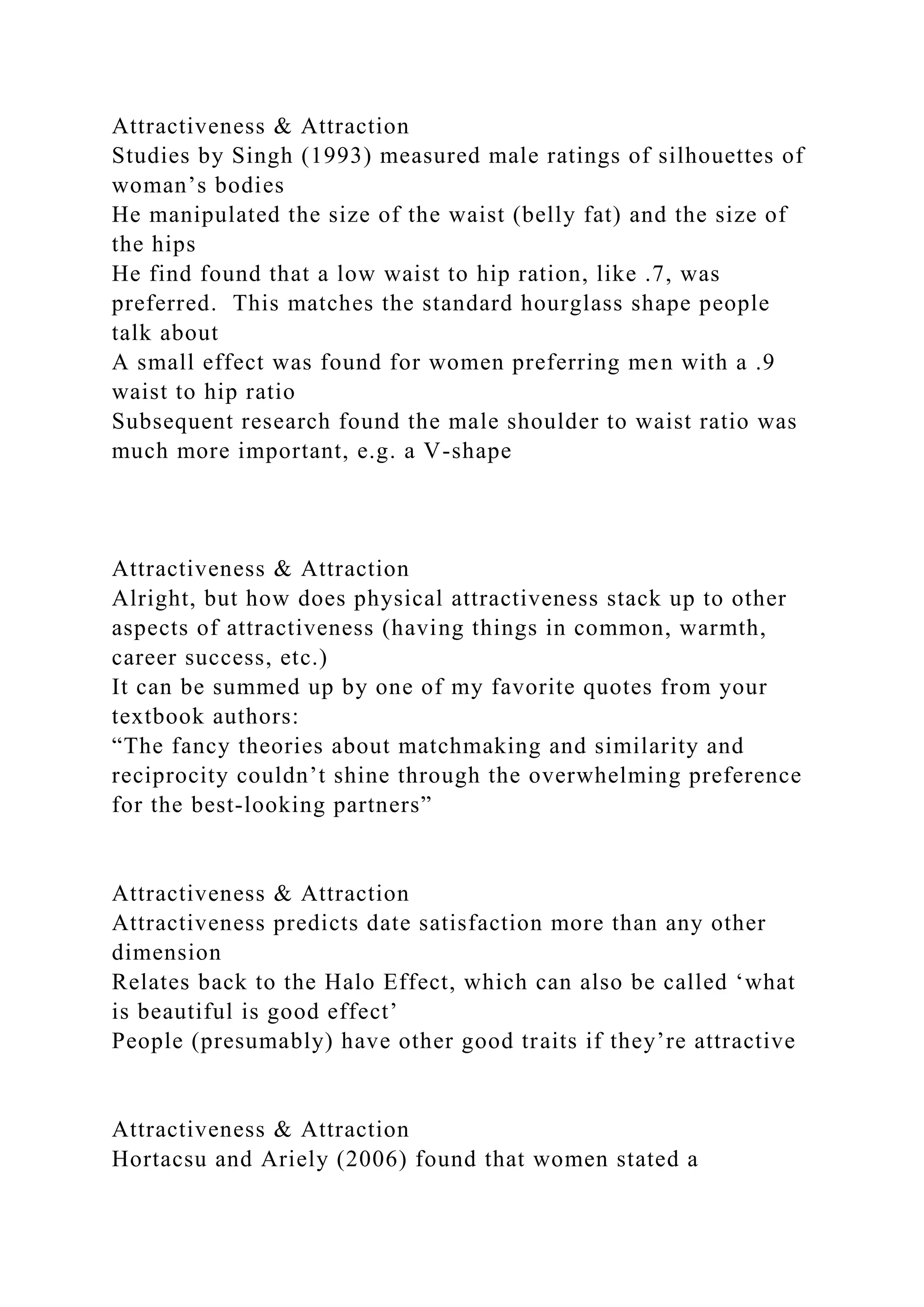 Attractiveness & Attraction
Studies by Singh (1993) measured male ratings of silhouettes of
woman’s bodies
He manipulated the size of the waist (belly fat) and the size of
the hips
He find found that a low waist to hip ration, like .7, was
preferred. This matches the standard hourglass shape people
talk about
A small effect was found for women preferring men with a .9
waist to hip ratio
Subsequent research found the male shoulder to waist ratio was
much more important, e.g. a V-shape
Attractiveness & Attraction
Alright, but how does physical attractiveness stack up to other
aspects of attractiveness (having things in common, warmth,
career success, etc.)
It can be summed up by one of my favorite quotes from your
textbook authors:
“The fancy theories about matchmaking and similarity and
reciprocity couldn’t shine through the overwhelming preference
for the best-looking partners”
Attractiveness & Attraction
Attractiveness predicts date satisfaction more than any other
dimension
Relates back to the Halo Effect, which can also be called ‘what
is beautiful is good effect’
People (presumably) have other good traits if they’re attractive
Attractiveness & Attraction
Hortacsu and Ariely (2006) found that women stated a
 